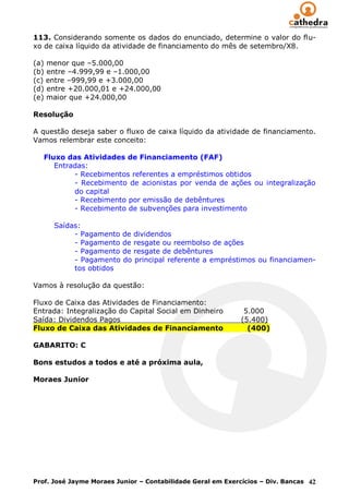 113. Considerando somente os dados do enunciado, determine o valor do flu-
xo de caixa líquido da atividade de financiamento do mês de setembro/X8.

(a) menor que –5.000,00
(b) entre –4.999,99 e –1.000,00
(c) entre –999,99 e +3.000,00
(d) entre +20.000,01 e +24.000,00
(e) maior que +24.000,00

Resolução

A questão deseja saber o fluxo de caixa líquido da atividade de financiamento.
Vamos relembrar este conceito:

   Fluxo das Atividades de Financiamento (FAF)
      Entradas:
           - Recebimentos referentes a empréstimos obtidos
           - Recebimento de acionistas por venda de ações ou integralização
           do capital
           - Recebimento por emissão de debêntures
           - Recebimento de subvenções para investimento

      Saídas:
           - Pagamento de dividendos
           - Pagamento de resgate ou reembolso de ações
           - Pagamento de resgate de debêntures
           - Pagamento do principal referente a empréstimos ou financiamen-
           tos obtidos

Vamos à resolução da questão:

Fluxo de Caixa das Atividades de Financiamento:
Entrada: Integralização do Capital Social em Dinheiro         5.000
Saída: Dividendos Pagos                                      (5.400)
Fluxo de Caixa das Atividades de Financiamento                 (400)

GABARITO: C

Bons estudos a todos e até a próxima aula,

Moraes Junior




Prof. José Jayme Moraes Junior – Contabilidade Geral em Exercícios – Div. Bancas 42
 