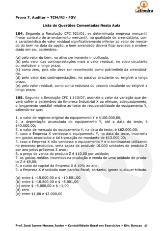 Prova 7. Auditor – TCM/RJ - FGV

                 Lista de Questões Comentadas Nesta Aula

104. Segundo a Resolução CFC 921/01, se determinada empresa mercantil
firmar contrato de arrendamento mercantil, na qualidade de arrendatária, com
a característica de valor residual significativamente inferior ao valor de merca-
do do bem na data da opção, o bem arrendado deverá ficar avaliado e eviden-
ciado em seu patrimônio:

(a) pelo valor do bem, no ativo permanente imobilizado.
(b) pelo valor das contraprestações mais o valor residual, no ativo circulante
ou realizável a longo prazo.
(c) como zero, pois não deve ser reconhecido como patrimônio da arrendatá-
ria.
(d) pelo valor das contraprestações, no passivo circulante ou exigível a longo
prazo.
(e) pelo valor residual, como conta redutora do passivo circulante ou exigível a
longo prazo.

105. Segundo a Resolução CFC 1.110/07, assinale o valor da variação que de-
verá sofrer o patrimônio da Empresa Industrial X ao efetuar, adequadamente,
o lançamento contábil relativo ao teste de recuperabilidade do equipamento Y,
sabendo-se que:

1. o valor de registro original do equipamento Y é $100.000,00;
2. a depreciação acumulada do equipamento Y, até a data do teste, é
$40.000,00;
3. o valor de mercado do equipamento Y, na data do teste, é $62.000,00;
4. caso a Empresa X vendesse o equipamento Y, na data do teste, incorreria
em gastos associados a tal transação no montante de $13.000,00;
5. caso a Empresa X não vendesse o equipamento Y e o continuasse utilizando
no processo produtivo, seria capaz de produzir 10.000 unidades do produto Z
por ano pelos próximos 3 anos;
6. o preço de venda do produto Z é $10,00 por unidade;
7. os gastos médios incorridos na produção e venda de uma unidade de produ-
to Z é $8,00;
8. o custo de capital da Empresa X é 10% ao ano;
9. a Empresa X é sediada num paraíso fiscal; portanto, ignore qualquer tributo.

(a) entre $ –15.000,00 e $ –10.801,00
(b) entre $ –10.800,00 e $ –5.001,00
(c) entre $ –5.000,00 e $ –1,00
(d) zero
(e) entre $1,00 e $2.000,00




Prof. José Jayme Moraes Junior – Contabilidade Geral em Exercícios – Div. Bancas 43
 