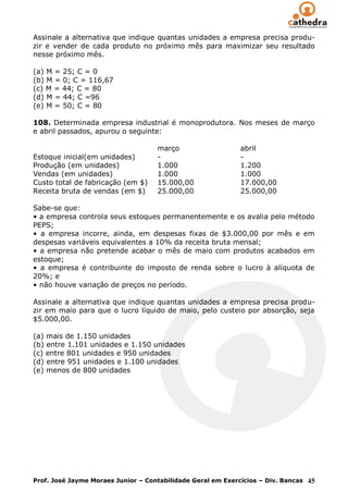 Assinale a alternativa que indique quantas unidades a empresa precisa produ-
zir e vender de cada produto no próximo mês para maximizar seu resultado
nesse próximo mês.

(a) M = 25; C = 0
(b) M = 0; C = 116,67
(c) M = 44; C = 80
(d) M = 44; C =96
(e) M = 50; C = 80

108. Determinada empresa industrial é monoprodutora. Nos meses de março
e abril passados, apurou o seguinte:

                                    março                    abril
Estoque inicial(em unidades)        -                        -
Produção (em unidades)              1.000                    1.200
Vendas (em unidades)                1.000                    1.000
Custo total de fabricação (em $)    15.000,00                17.000,00
Receita bruta de vendas (em $)      25.000,00                25.000,00

Sabe-se que:
• a empresa controla seus estoques permanentemente e os avalia pelo método
PEPS;
• a empresa incorre, ainda, em despesas fixas de $3.000,00 por mês e em
despesas variáveis equivalentes a 10% da receita bruta mensal;
• a empresa não pretende acabar o mês de maio com produtos acabados em
estoque;
• a empresa é contribuinte do imposto de renda sobre o lucro à alíquota de
20%; e
• não houve variação de preços no período.

Assinale a alternativa que indique quantas unidades a empresa precisa produ-
zir em maio para que o lucro líquido de maio, pelo custeio por absorção, seja
$5.000,00.

(a) mais de 1.150 unidades
(b) entre 1.101 unidades e 1.150 unidades
(c) entre 801 unidades e 950 unidades
(d) entre 951 unidades e 1.100 unidades
(e) menos de 800 unidades




Prof. José Jayme Moraes Junior – Contabilidade Geral em Exercícios – Div. Bancas 45
 