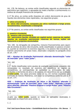 Art. 178. No balanço, as contas serão classificadas segundo os elementos do
patrimônio que registrem, e agrupadas de modo a facilitar o conhecimento e a
análise da situação financeira da companhia.

§ 1º No ativo, as contas serão dispostas em ordem decrescente de grau de
liquidez dos elementos nelas registrados, nos seguintes grupos:

I - ativo circulante; e
II - ativo não-circulante, composto por ativo realizável a longo prazo,
investimentos, imobilizado e intangível.

§ 2º No passivo, as contas serão classificadas nos seguintes grupos:

I - passivo circulante;
II - passivo não-circulante; e
III - patrimônio líquido, dividido em capital social, reservas de capital,
ajustes de avaliação patrimonial, reservas de lucros, ações em
tesouraria e prejuízos acumulados.

“Art. 180. As obrigações da companhia, inclusive financiamentos para aquisi-
ção de direitos do ativo não-circulante, serão classificadas no passivo circulan-
te, quando se vencerem no exercício seguinte, e no passivo não-circulante, se
tiverem vencimento em prazo maior, observado o disposto no parágrafo único
do art. 179.”

VII – Ajustes de Avaliação Patrimonial: alterada denominação “valor
de mercado” para “valor justo”.

“Art. 182
(...)
§ 3o Serão classificadas como ajustes de avaliação patrimonial, enquanto não
computadas no resultado do exercício em obediência ao regime de
competência, as contrapartidas de aumentos ou diminuições de valor
atribuídos a elementos do ativo e do passivo, em decorrência da sua avaliação
a valor justo, nos casos previstos nesta Lei ou, em normas expedidas pela
Comissão de Valores Mobiliários, com base na competência conferida pelo § 3o
do art. 177.

VIII – Critérios de Avaliação do Ativo e do Passivo: alterada a
denominação “valor de mercado” para “valor justo”. Retirado o grupo
ativo diferido. Alterado “Passivo Exigível a Longo Prazo” para “Passivo
Não Circulante”.

 “Art. 183.
(...)
I - ..........................................…………….............
a) pelo seu valor justo, quando se tratar de aplicações destinadas à
negociação ou disponíveis para venda; e

(...)


Prof. José Jayme Moraes Junior – Contabilidade Geral em Exercícios – Div. Bancas   5
 