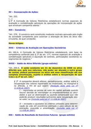XV – Incorporação de Ações:

“Art. 252.
(...)
§ 4o A Comissão de Valores Mobiliários estabelecerá normas especiais de
avaliação e contabilização aplicáveis às operações de incorporação de ações
que envolvam companhia aberta.”

XVI – Consórcio:

“Art. 279. O consórcio será constituído mediante contrato aprovado pelo órgão
da sociedade competente para autorizar a alienação de bens do ativo não-
circulante, do qual constarão:

Novos Artigos:

XVII - Critérios de Avaliação em Operações Societárias

Art. 184-A. A Comissão de Valores Mobiliários estabelecerá, com base na
competência conferida pelo § 3o do art. 177, normas especiais de avaliação e
contabilização aplicáveis à aquisição de controle, participações societárias ou
segmentos de negócios.”

XVIII - Saldo do Ativo Diferido (grupo extinto)

“Art. 299-A. O saldo existente em 31 de dezembro de 2008 no ativo
diferido que, pela sua natureza, não puder ser alocado a outro grupo
de contas, poderá permanecer no ativo sob essa classificação até sua
completa amortização, sujeito à análise sobre a recuperação de que
trata o § 3o do art. 183.”

      § 3o A companhia deverá efetuar, periodicamente, análise sobre a
      recuperação dos valores registrados no imobilizado, no intangível e
      no diferido, a fim de que sejam: (Redação dada pela Lei nº
      11.638,de 2007)
           I – registradas as perdas de valor do capital aplicado quando
           houver decisão de interromper os empreendimentos ou ativi-
           dades a que se destinavam ou quando comprovado que não
           poderão produzir resultados suficientes para recuperação des-
           se valor; ou (Incluído pela Lei nº 11.638,de 2007)

            II – revisados e ajustados os critérios utilizados para determi-
            nação da vida útil econômica estimada e para cálculo da de-
            preciação, exaustão e amortização. (Incluído pela Lei nº
            11.638,de 2007)

XIX - Saldo do Resultado de Exercícios Futuros (grupo extinto)




Prof. José Jayme Moraes Junior – Contabilidade Geral em Exercícios – Div. Bancas   8
 