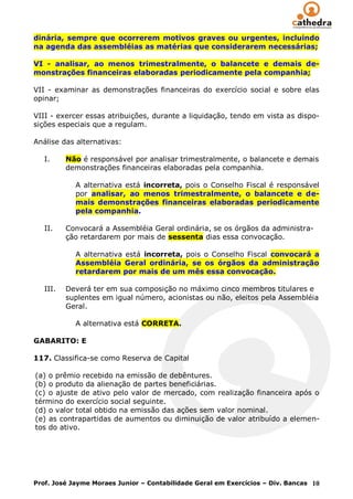 dinária, sempre que ocorrerem motivos graves ou urgentes, incluindo
na agenda das assembléias as matérias que considerarem necessárias;

VI - analisar, ao menos trimestralmente, o balancete e demais de-
monstrações financeiras elaboradas periodicamente pela companhia;

VII - examinar as demonstrações financeiras do exercício social e sobre elas
opinar;

VIII - exercer essas atribuições, durante a liquidação, tendo em vista as dispo-
sições especiais que a regulam.

Análise das alternativas:

   I.     Não é responsável por analisar trimestralmente, o balancete e demais
          demonstrações financeiras elaboradas pela companhia.

            A alternativa está incorreta, pois o Conselho Fiscal é responsável
            por analisar, ao menos trimestralmente, o balancete e de-
            mais demonstrações financeiras elaboradas periodicamente
            pela companhia.

   II.    Convocará a Assembléia Geral ordinária, se os órgãos da administra-
          ção retardarem por mais de sessenta dias essa convocação.

            A alternativa está incorreta, pois o Conselho Fiscal convocará a
            Assembléia Geral ordinária, se os órgãos da administração
            retardarem por mais de um mês essa convocação.

   III.   Deverá ter em sua composição no máximo cinco membros titulares e
          suplentes em igual número, acionistas ou não, eleitos pela Assembléia
          Geral.

            A alternativa está CORRETA.

GABARITO: E

117. Classifica-se como Reserva de Capital

(a) o prêmio recebido na emissão de debêntures.
(b) o produto da alienação de partes beneficiárias.
(c) o ajuste de ativo pelo valor de mercado, com realização financeira após o
término do exercício social seguinte.
(d) o valor total obtido na emissão das ações sem valor nominal.
(e) as contrapartidas de aumentos ou diminuição de valor atribuído a elemen-
tos do ativo.




Prof. José Jayme Moraes Junior – Contabilidade Geral em Exercícios – Div. Bancas 10
 