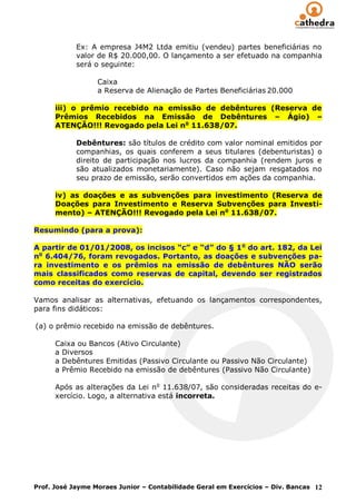 Ex: A empresa J4M2 Ltda emitiu (vendeu) partes beneficiárias no
            valor de R$ 20.000,00. O lançamento a ser efetuado na companhia
            será o seguinte:

                  Caixa
                  a Reserva de Alienação de Partes Beneficiárias 20.000

      iii) o prêmio recebido na emissão de debêntures (Reserva de
      Prêmios Recebidos na Emissão de Debêntures – Ágio) –
      ATENÇÃO!!! Revogado pela Lei no 11.638/07.

            Debêntures: são títulos de crédito com valor nominal emitidos por
            companhias, os quais conferem a seus titulares (debenturistas) o
            direito de participação nos lucros da companhia (rendem juros e
            são atualizados monetariamente). Caso não sejam resgatados no
            seu prazo de emissão, serão convertidos em ações da companhia.

      iv) as doações e as subvenções para investimento (Reserva de
      Doações para Investimento e Reserva Subvenções para Investi-
      mento) – ATENÇÃO!!! Revogado pela Lei no 11.638/07.

Resumindo (para a prova):

A partir de 01/01/2008, os incisos “c” e “d” do § 1 o do art. 182, da Lei
no 6.404/76, foram revogados. Portanto, as doações e subvenções pa-
ra investimento e os prêmios na emissão de debêntures NÃO serão
mais classificados como reservas de capital, devendo ser registrados
como receitas do exercício.

Vamos analisar as alternativas, efetuando os lançamentos correspondentes,
para fins didáticos:

(a) o prêmio recebido na emissão de debêntures.

      Caixa ou Bancos (Ativo Circulante)
      a Diversos
      a Debêntures Emitidas (Passivo Circulante ou Passivo Não Circulante)
      a Prêmio Recebido na emissão de debêntures (Passivo Não Circulante)

      Após as alterações da Lei no 11.638/07, são consideradas receitas do e-
      xercício. Logo, a alternativa está incorreta.




Prof. José Jayme Moraes Junior – Contabilidade Geral em Exercícios – Div. Bancas 12
 