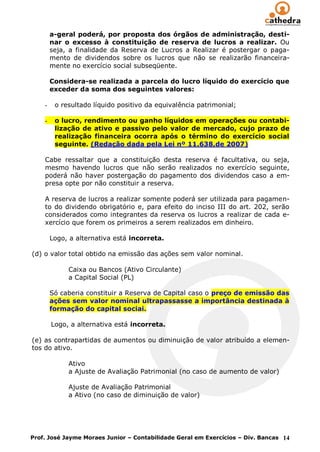 a-geral poderá, por proposta dos órgãos de administração, desti-
        nar o excesso à constituição de reserva de lucros a realizar. Ou
        seja, a finalidade da Reserva de Lucros a Realizar é postergar o paga-
        mento de dividendos sobre os lucros que não se realizarão financeira-
        mente no exercício social subseqüente.

        Considera-se realizada a parcela do lucro líquido do exercício que
        exceder da soma dos seguintes valores:

    -    o resultado líquido positivo da equivalência patrimonial;

    -    o lucro, rendimento ou ganho líquidos em operações ou contabi-
         lização de ativo e passivo pelo valor de mercado, cujo prazo de
         realização financeira ocorra após o término do exercício social
         seguinte. (Redação dada pela Lei nº 11.638,de 2007)

    Cabe ressaltar que a constituição desta reserva é facultativa, ou seja,
    mesmo havendo lucros que não serão realizados no exercício seguinte,
    poderá não haver postergação do pagamento dos dividendos caso a em-
    presa opte por não constituir a reserva.

    A reserva de lucros a realizar somente poderá ser utilizada para pagamen-
    to do dividendo obrigatório e, para efeito do inciso III do art. 202, serão
    considerados como integrantes da reserva os lucros a realizar de cada e-
    xercício que forem os primeiros a serem realizados em dinheiro.

        Logo, a alternativa está incorreta.

(d) o valor total obtido na emissão das ações sem valor nominal.

             Caixa ou Bancos (Ativo Circulante)
             a Capital Social (PL)

        Só caberia constituir a Reserva de Capital caso o preço de emissão das
        ações sem valor nominal ultrapassasse a importância destinada à
        formação do capital sociai.

        Logo, a alternativa está incorreta.

(e) as contrapartidas de aumentos ou diminuição de valor atribuído a elemen-
tos do ativo.

             Ativo
             a Ajuste de Avaliação Patrimonial (no caso de aumento de valor)

             Ajuste de Avaliação Patrimonial
             a Ativo (no caso de diminuição de valor)




Prof. José Jayme Moraes Junior – Contabilidade Geral em Exercícios – Div. Bancas 14
 