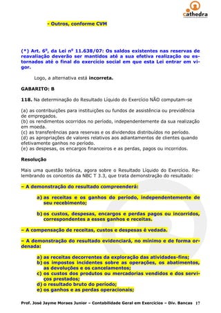 - Outros, conforme CVM




(*) Art. 6o, da Lei no 11.638/07: Os saldos existentes nas reservas de
reavaliação deverão ser mantidos até a sua efetiva realização ou es-
tornados até o final do exercício social em que esta Lei entrar em vi-
gor.

      Logo, a alternativa está incorreta.

GABARITO: B

118. Na determinação do Resultado Líquido do Exercício NÃO computam-se

(a) as contribuições para instituições ou fundos de assistência ou previdência
de empregados.
(b) os rendimentos ocorridos no período, independentemente da sua realização
em moeda.
(c) as transferências para reservas e os dividendos distribuídos no período.
(d) as apropriações de valores relativos aos adiantamentos de clientes quando
efetivamente ganhos no período.
(e) as despesas, os encargos financeiros e as perdas, pagos ou incorridos.

Resolução

Mais uma questão teórica, agora sobre o Resultado Líquido do Exercício. Re-
lembrando os conceitos da NBC T 3.3, que trata demonstração do resultado:

– A demonstração do resultado compreenderá:

       a) as receitas e os ganhos do período, independentemente de
          seu recebimento;

       b) os custos, despesas, encargos e perdas pagos ou incorridos,
          correspondentes a esses ganhos e receitas.

– A compensação de receitas, custos e despesas é vedada.

– A demonstração do resultado evidenciará, no mínimo e de forma or-
denada:

       a) as receitas decorrentes da exploração das atividades-fins;
       b) os impostos incidentes sobre as operações, os abatimentos,
          as devoluções e os cancelamentos;
       c) os custos dos produtos ou mercadorias vendidos e dos servi-
          ços prestados;
       d) o resultado bruto do período;
       e) os ganhos e as perdas operacionais;

Prof. José Jayme Moraes Junior – Contabilidade Geral em Exercícios – Div. Bancas 17
 