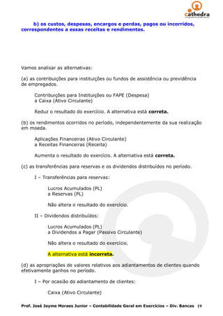 b) os custos, despesas, encargos e perdas, pagos ou incorridos,
correspondentes a essas receitas e rendimentos.




Vamos analisar as alternativas:

(a) as contribuições para instituições ou fundos de assistência ou previdência
de empregados.

      Contribuições para Instituições ou FAPE (Despesa)
      a Caixa (Ativo Circulante)

      Reduz o resultado do exercício. A alternativa está correta.

(b) os rendimentos ocorridos no período, independentemente da sua realização
em moeda.

      Aplicações Financeiras (Ativo Circulante)
      a Receitas Financeiras (Receita)

      Aumenta o resultado do exercício. A alternativa está correta.

(c) as transferências para reservas e os dividendos distribuídos no período.

      I – Transferências para reservas:

            Lucros Acumulados (PL)
            a Reservas (PL)

            Não altera o resultado do exercício.

      II – Dividendos distribuídos:

            Lucros Acumulados (PL)
            a Dividendos a Pagar (Passivo Circulante)

            Não altera o resultado do exercício.

            A alternativa está incorreta.

(d) as apropriações de valores relativos aos adiantamentos de clientes quando
efetivamente ganhos no período.

      I – Por ocasião do adiantamento de clientes:

            Caixa (Ativo Circulante)

Prof. José Jayme Moraes Junior – Contabilidade Geral em Exercícios – Div. Bancas 19
 
