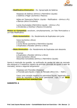 - Modificativo Diminutivo – Ex: Apropriação de Salários

            Despesas de Salários (diminui o Patrimônio Líquido)
            a Salários a Pagar (aumenta o Passivo)

            Ações em Tesouraria (Patrim. Líquido – Retificadora – diminui o PL)
            a Bancos (Ativo Circulante)

            Lucros Acumulados (Patrimônio Líquido – diminui o PL)
            a Dividendos a Distribuir (Passivo Circulante)

Mistos ou Compostos: envolvem, simultaneamente, um Fato Permutativo e
um Fato Modificativo:

      - Misto Aumentativo – Ex: Recebimento de Duplicatas com juros

            Caixa (aumenta o Ativo)
            a Diversos
            a Juros Ativos (aumenta o Patrimônio Líquido)
            a Duplicatas a Receber (diminui o Ativo)

      - Misto Diminutivo – Ex: Recebimento de Duplicatas com desconto

            Diversos
            a Duplicatas a Receber (diminui o Ativo)
            Caixa (aumenta o Ativo)
            Descontos Concedidos (diminui o Patrimônio Líquido)

Vamos à resolução da questão: na verificação de perdas de valor de mercado
dos estoques e o respectivo registro da provisão (provisão de ajuste a valor de
mercado), temos o seguinte lançamento:

            Despesas com Provisões (Despesa)
            a Provisão para Ajuste a Valor de Mercado (Ativo Circ. – Retif.)

            Casou uma variação negativa do patrimônio líquido, registrada uma
            conta de resultado e uma conta patrimonial. Logo, é um FATO
            MODIFICATIVO DIMINUTIVO.

GABARITO: A




Prof. José Jayme Moraes Junior – Contabilidade Geral em Exercícios – Div. Bancas 23
 