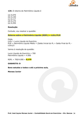 129. O retorno do Patrimônio Líquido é

(a) 0,070
(b) 0,140
(c) 0,117
(d) 0,175
(e) 0,350

Resolução

Contudo, vou resolver a questão:

Retorno sobre o Patrimônio Líquido (RSPL) = LLEx/PLM

Onde,
LLEx = Lucro Líquido do Exercício;
PLM = Patrimônio Líquido Médio = (Saldo Inicial do PL + Saldo Final do PL -
LLEx)/2

Vamos à resolução da questão:

Lucro Líquido do Exercício = 700
Patrimônio Líquido = 4.000

RSPL = 700/4.000 = 0,175

GABARITO: D

Bons estudos a todos e até a próxima aula,

Moraes Junior




Prof. José Jayme Moraes Junior – Contabilidade Geral em Exercícios – Div. Bancas 34
 