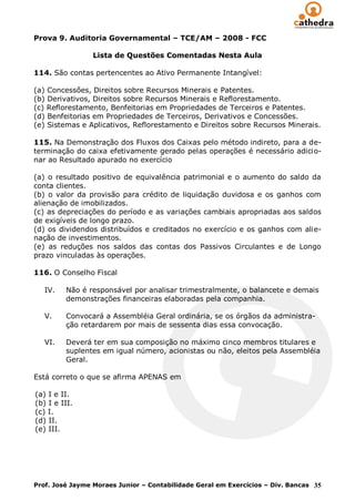 Prova 9. Auditoria Governamental – TCE/AM – 2008 - FCC

                 Lista de Questões Comentadas Nesta Aula

114. São contas pertencentes ao Ativo Permanente Intangível:

(a) Concessões, Direitos sobre Recursos Minerais e Patentes.
(b) Derivativos, Direitos sobre Recursos Minerais e Reflorestamento.
(c) Reflorestamento, Benfeitorias em Propriedades de Terceiros e Patentes.
(d) Benfeitorias em Propriedades de Terceiros, Derivativos e Concessões.
(e) Sistemas e Aplicativos, Reflorestamento e Direitos sobre Recursos Minerais.

115. Na Demonstração dos Fluxos dos Caixas pelo método indireto, para a de-
terminação do caixa efetivamente gerado pelas operações é necessário adicio-
nar ao Resultado apurado no exercício

(a) o resultado positivo de equivalência patrimonial e o aumento do saldo da
conta clientes.
(b) o valor da provisão para crédito de liquidação duvidosa e os ganhos com
alienação de imobilizados.
(c) as depreciações do período e as variações cambiais apropriadas aos saldos
de exigíveis de longo prazo.
(d) os dividendos distribuídos e creditados no exercício e os ganhos com alie-
nação de investimentos.
(e) as reduções nos saldos das contas dos Passivos Circulantes e de Longo
prazo vinculadas às operações.

116. O Conselho Fiscal

   IV.   Não é responsável por analisar trimestralmente, o balancete e demais
         demonstrações financeiras elaboradas pela companhia.

   V.    Convocará a Assembléia Geral ordinária, se os órgãos da administra-
         ção retardarem por mais de sessenta dias essa convocação.

   VI.   Deverá ter em sua composição no máximo cinco membros titulares e
         suplentes em igual número, acionistas ou não, eleitos pela Assembléia
         Geral.

Está correto o que se afirma APENAS em

(a) I e II.
(b) I e III.
(c) I.
(d) II.
(e) III.




Prof. José Jayme Moraes Junior – Contabilidade Geral em Exercícios – Div. Bancas 35
 