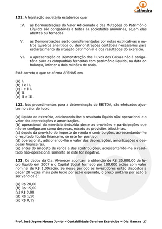 121. A legislação societária estabelece que

   IV.    as Demonstrações do Valor Adicionado e das Mutações do Patrimônio
          Líquido são obrigatórias a todas as sociedades anônimas, sejam elas
          abertas ou fechadas.

   V.     as Demonstrações serão complementadas por notas explicativas e ou-
          tros quadros analíticos ou demonstrações contábeis necessários para
          esclarecimento da situação patrimonial e dos resultados do exercício.

   VI.    a apresentação da Demonstração dos Fluxos dos Caixas não é obriga-
          tória para as companhias fechadas com patrimônio líquido, na data do
          balanço, inferior a dois milhões de reais.

Está correto o que se afirma APENAS em

(a) I.
(b) I e II.
(c) I e III.
(d) II.
(e) II e III.

122. Nos procedimentos para a determinação do EBITDA, são efetuados ajus-
tes no valor do lucro

(a) líquido do exercício, adicionando-lhe o resultado líquido não-operacional e o
valor das depreciações e amortizações.
(b) operacional do exercício deduzido deste as provisões e participações que
não se configuram como despesas, exceto as provisões tributárias.
(c) depois da provisão do imposto de renda e contribuições, acrescentando-lhe
o resultado líquido financeiro, se este for positivo.
(d) operacional, adicionando-lhe o valor das depreciações, amortizações e des-
pesas financeiras.
(e) antes do imposto de renda e das contribuições, acrescentando-lhe o resul-
tado não-operacional somente se este for negativo.

123. Os dados da Cia. Alvorecer apontam a obtenção de R$ 15.000,00 de lu-
cro líquido em 2007 e o Capital Social formado por 100.000 ações com valor
nominal de R$ 1,00/ação. Se nesse período os investidores estão dispostos a
pagar 20 vezes mais pelo lucro por ação esperado, o preço unitário por ação a
ser vendida é:

(a) R$ 20,00
(b) R$ 15,00
(c) R$ 3,00
(d) R$ 1,50
(e) R$ 0,15




Prof. José Jayme Moraes Junior – Contabilidade Geral em Exercícios – Div. Bancas 37
 