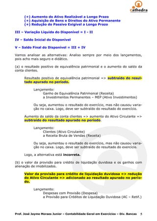 (+) Aumento do Ativo Realizável a Longo Prazo
      (+) Aquisição de Bens e Direitos do Ativo Permanente
      (+) Redução do Passivo Exigível a Longo Prazo

III – Variação Líquida do Disponível = I - II

IV – Saldo Inicial do Disponível

V – Saldo Final do Disponível = III + IV

Vamos analisar as alternativas: Analiso sempre por meio dos lançamentos,
pois acho mais seguro e didático.

(a) o resultado positivo de equivalência patrimonial e o aumento do saldo da
conta clientes.

      Resultado positivo de equivalência patrimonial => subtraído do resul-
      tado apurado no período.

            Lançamento:
                 Ganho de Equivalência Patrimonial (Receita)
                 a Investimentos Permanentes – MEP (Ativo Investimentos)

            Ou seja, aumentou o resultado do exercício, mas não causou varia-
            ção no caixa. Logo, deve ser subtraído do resultado do exercício.

      Aumento do saldo da conta clientes => aumento do Ativo Circulante =>
      subtraído do resultado apurado no período.

            Lançamento:
                 Clientes (Ativo Circulante)
                 a Receita Bruta de Vendas (Receita)

            Ou seja, aumentou o resultado do exercício, mas não causou varia-
            ção no caixa. Logo, deve ser subtraído do resultado do exercício.

      Logo, a alternativa está incorreta.

(b) o valor da provisão para crédito de liquidação duvidosa e os ganhos com
alienação de imobilizados.

      Valor da provisão para crédito de liquidação duvidosa => redução
      do Ativo Circulante => adicionado ao resultado apurado no perío-
      do.

            Lançamento:
                 Despesas com Provisão (Despesa)
                 a Provisão para Créditos de Liquidação Duvidosa (AC – Retif.)




Prof. José Jayme Moraes Junior – Contabilidade Geral em Exercícios – Div. Bancas   5
 
