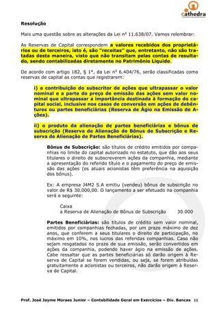Resolução

Mais uma questão sobre as alterações da Lei n o 11.638/07. Vamos relembrar:

As Reservas de Capital correspondem a valores recebidos dos proprietá-
rios ou de terceiros, isto é, são “receitas” que, entretanto, não são tra-
tadas desta maneira, visto que não transitam pelas contas de resulta-
do, sendo contabilizadas diretamente no Patrimônio Líquido.

De acordo com artigo 182, § 1°, da Lei n o 6.404/76, serão classificadas como
reservas de capital as contas que registrarem:

      i) a contribuição do subscritor de ações que ultrapassar o valor
      nominal e a parte do preço de emissão das ações sem valor no-
      minal que ultrapassar a importância destinada à formação do ca-
      pital social, inclusive nos casos de conversão em ações de debên-
      tures ou partes beneficiárias (Reserva de Ágio na Emissão de A-
      ções).

      ii) o produto da alienação de partes beneficiárias e bônus de
      subscrição (Reserva de Alienação de Bônus de Subscrição e Re-
      serva de Alienação de Partes Beneficiárias).

            Bônus de Subscrição: são títulos de crédito emitidos por compa-
            nhias no limite do capital autorizado no estatuto, que dão aos seus
            titulares o direito de subscreverem ações da companhia, mediante
            a apresentação do referido título e o pagamento do preço de emis-
            são das ações (os atuais acionistas têm preferência na aquisição
            dos bônus).

            Ex: A empresa J4M2 S.A emitiu (vendeu) bônus de subscrição no
            valor de R$ 30.000,00. O lançamento a ser efetuado na companhia
            será o seguinte:

                  Caixa
                  a Reserva de Alienação de Bônus de Subscrição          30.000

            Partes Beneficiárias: são títulos de crédito sem valor nominal,
            emitidos por companhias fechadas, por um prazo máximo de dez
            anos, que conferem a seus titulares o direito de participação, no
            máximo em 10%, nos lucros das referidas companhias. Caso não
            sejam resgatados no prazo de sua emissão, serão convertidos em
            ações da companhia, podendo haver ágio na emissão de ações.
            Cabe ressaltar que as partes beneficiárias só darão origem à Re-
            serva de Capital se forem vendidas, ou seja, se forem atribuídas
            gratuitamente a acionistas ou terceiros, não darão origem à Reser-
            va de Capital.




Prof. José Jayme Moraes Junior – Contabilidade Geral em Exercícios – Div. Bancas 11
 