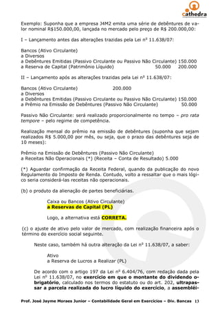 Exemplo: Suponha que a empresa J4M2 emita uma série de debêntures de va-
lor nominal R$150.000,00, lançada no mercado pelo preço de R$ 200.000,00:

I – Lançamento antes das alterações trazidas pela Lei n o 11.638/07:

Bancos (Ativo Circulante)
a Diversos
a Debêntures Emitidas (Passivo Circulante ou Passivo Não Circulante) 150.000
a Reserva de Capital (Patrimônio Líquido)                 50.000     200.000

II – Lançamento após as alterações trazidas pela Lei n o 11.638/07:

Bancos (Ativo Circulante)               200.000
a Diversos
a Debêntures Emitidas (Passivo Circulante ou Passivo Não Circulante) 150.000
a Prêmio na Emissão de Debêntures (Passivo Não Circulante)            50.000

Passivo Não Circulante: será realizado proporcionalmente no tempo – pro rata
tempore – pelo regime de competência.

Realização mensal do prêmio na emissão de debêntures (suponha que sejam
realizados R$ 5.000,00 por mês, ou seja, que o prazo das debêntures seja de
10 meses):

Prêmio na Emissão de Debêntures (Passivo Não Circulante)
a Receitas Não Operacionais (*) (Receita – Conta de Resultado) 5.000

(*) Aguardar confirmação da Receita Federal, quando da publicação do novo
Regulamento do Imposto de Renda. Contudo, volto a ressaltar que o mais lógi-
co seria considerá-las receitas não operacionais.

(b) o produto da alienação de partes beneficiárias.

            Caixa ou Bancos (Ativo Circulante)
            a Reservas de Capital (PL)

            Logo, a alternativa está CORRETA.

(c) o ajuste de ativo pelo valor de mercado, com realização financeira após o
término do exercício social seguinte.

      Neste caso, também há outra alteração da Lei n o 11.638/07, a saber:

            Ativo
            a Reserva de Lucros a Realizar (PL)

      De acordo com o artigo 197 da Lei no 6.404/76, com redação dada pela
      Lei no 11.638/07, no exercício em que o montante do dividendo o-
      brigatório, calculado nos termos do estatuto ou do art. 202, ultrapas-
      sar a parcela realizada do lucro líquido do exercício, a assembléi-

Prof. José Jayme Moraes Junior – Contabilidade Geral em Exercícios – Div. Bancas 13
 