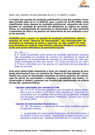 Neste caso, também há outra alteração da Lei n o 11.638/07, a saber:

A criação dos ajustes de avaliação patrimonial é uma das grandes inova-
ções trazidas pela Lei no 11.638/07, pois, a partir de 01/01/2008, serão
classificados como ajustes de avaliação patrimonial, enquanto não com-
putados no resultado do exercício em obediência ao regime de compe-
tência, as contrapartidas de aumentos ou diminuições de valor atribuído
a elementos do ativo e do passivo em decorrência da sua avaliação a pre-
ço de mercado.

ATENÇÃO para a prova: os ajustes de avaliação patrimonial, diferen-
temente da conta “Reserva de Reavaliação”, são contrapartidas de
aumentos ou reduções de ativos e passivos, ou seja, podem ter natu-
reza devedora ou credora. Caso tenham natureza devedora, os ajustes
serão uma conta retificadora do patrimônio líquido.

      Art. 182. (...)
      § 3o Serão classificadas como ajustes de avaliação patrimonial, enquanto
      não computadas no resultado do exercício em obediência ao regime de
      competência, as contrapartidas de aumentos ou diminuições de valor atri-
      buído a elementos do ativo (§ 5o do art. 177, inciso I do caput do art. 183 e
      § 3o do art. 226 desta Lei) e do passivo, em decorrência da sua avaliação a
      preço de mercado.

Uma outra observação importante a fazer em relação aos ajustes de ava-
liação patrimonial é que, ao contrário da “Reserva de Reavaliação” (cons-
tituída nos casos de reavaliação voluntária de ativos próprios, de reavali-
ação de ativos de controladas e coligadas e reavaliação nas fusões, in-
corporações e cisões), possuem sua constituição determinada na própria
Lei das SA, conforme abaixo:

      - Ajustes estipulados por normas da CVM;
           Art. 177, § 5o As normas expedidas pela Comissão de Valores Mobili-
           ários a que se refere o § 3o deste artigo deverão ser elaboradas em
           consonância com os padrões internacionais de contabilidade adotados
           nos principais mercados de valores mobiliários. (Incluído pela Lei nº
           11.638,de 2007)

      - Ajustes de instrumentos financeiros; e
           Art. 183. No balanço, os elementos do ativo serão avaliados segundo
           os seguintes critérios:

             I - as aplicações em instrumentos financeiros, inclusive derivativos, e
            em direitos e títulos de créditos, classificados no ativo circulante ou no
            realizável a longo prazo: (Redação dada pela Lei nº 11.638,de 2007)




Prof. José Jayme Moraes Junior – Contabilidade Geral em Exercícios – Div. Bancas 15
 