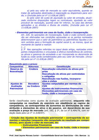 a) pelo seu valor de mercado ou valor equivalente, quando se
            tratar de aplicações destinadas à negociação ou disponíveis para ven-
            da; e (Incluída pela Lei nº 11.638,de 2007)
                  b) pelo valor de custo de aquisição ou valor de emissão, atuali-
            zado conforme disposições legais ou contratuais, ajustado ao valor
            provável de realização, quando este for inferior, no caso das demais
            aplicações e os direitos e títulos de crédito; (Incluída pela Lei nº
            11.638,de 2007)

      - Elementos patrimoniais em caso de fusão, cisão e incorporação.
           Art. 226. As operações de incorporação, fusão e cisão somente pode-
           rão ser efetivadas nas condições aprovadas se os peritos nomeados
           determinarem que o valor do patrimônio ou patrimônios líquidos a se-
           rem vertidos para a formação de capital social é, ao menos, igual ao
           montante do capital a realizar.
           (...)
           § 3o Nas operações referidas no caput deste artigo, realizadas entre
           partes independentes e vinculadas à efetiva transferência de controle,
           os ativos e passivos da sociedade a ser incorporada ou decorrente de
           fusão ou cisão serão contabilizados pelo seu valor de mercado. (Inclu-
           ído pela Lei nº 11.638,de 2007)

Resumindo para a prova:
Companhias     Natureza                       Constituição
 Reserva de     Credora          Reavaliação voluntária de ativos pró-
Reavaliação                      prios
                                 Reavaliação de ativos por controladas
                                 e coligadas
                                 Reavaliação nas fusões, incorpora-
                                 ções e cisões
Ajustes de         Devedora      Ajustes estipulados por normas da
 Avaliação        ou Credora     CVM
Patrimonial                      Ajustes de instrumentos financeiros
                                 Elementos patrimoniais em caso de
                                 fusão, cisão e incorporação


Serão classificadas como ajustes de avaliação patrimonial, enquanto não
computadas no resultado do exercício em obediência ao regime de
competência, as contrapartidas de aumentos ou diminuições de valor
atribuído a elementos do ativo e do passivo, em decorrência da sua
avaliação a preço de mercado (art. 182, § 3°, da Lei no 6.404/76, com re-
dação dada pela Lei no 11.638/07).

- Criação dos Ajustes de Avaliação patrimonial – contrapartida de au-
mentos e reduções (enquanto não computado no resultado por compe-
tência), para ajuste a valor de mercado, de:
           - Instrumentos Financeiros
           - Elementos patrimoniais em caso de fusão, cisão e incorpo-
      ração

Prof. José Jayme Moraes Junior – Contabilidade Geral em Exercícios – Div. Bancas 16
 
