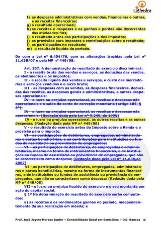 f) as despesas administrativas com vendas, financeiras e outras,
          e as receitas financeiras;
       g) o resultado operacional;
       h) as receitas e despesas e os ganhos e perdas não decorrentes
          das atividades-fins;
       i) o resultado antes das participações e dos impostos;
       j) as provisões para impostos e contribuições sobre o resultado;
       l) as participações no resultado;
       m) o resultado líquido do período.

De com a Lei no 6.404/76, com as alterações trazidas pela Lei n o
11.638/07 e pela MP no 449/08:

     Art. 187. A demonstração do resultado do exercício discriminará:
     I - a receita bruta das vendas e serviços, as deduções das vendas,
os abatimentos e os impostos;
     II - a receita líquida das vendas e serviços, o custo das mercado-
rias e serviços vendidos e o lucro bruto;
     III - as despesas com as vendas, as despesas financeiras, deduzi-
das das receitas, as despesas gerais e administrativas, e outras despe-
sas operacionais;
     IV - o lucro ou prejuízo operacional, as receitas e despesas não
operacionais e o saldo da conta de correção monetária (artigo 185, §
3º);
     IV - o lucro ou prejuízo operacional, as receitas e despesas não
operacionais; (Redação dada pela Lei nº 9.249, de 1995)
      IV - o lucro ou prejuízo operacional, as outras receitas e as outras
despesas; (Redação dada pela MP n° 449/08)
     V - o resultado do exercício antes do Imposto sobre a Renda e a
provisão para o imposto;
     VI - as participações de debêntures, empregados, administrado-
res e partes beneficiárias, e as contribuições para instituições ou fun-
dos de assistência ou previdência de empregados;
     VI – as participações de debêntures, de empregados e adminis-
tradores, mesmo na forma de instrumentos financeiros, e de institui-
ções ou fundos de assistência ou previdência de empregados, que não
se caracterizem como despesa; (Redação dada pela Lei nº 11.638,de
2007)
      VI - as participações de debêntures, empregados, administrado-
res e partes beneficiárias, mesmo na forma de instrumentos financei-
ros, e de instituições ou fundos de assistência ou previdência de em-
pregados, que não se caracterizem como despesa; (Redação dada pela
MP n° 449/08)
     VII - o lucro ou prejuízo líquido do exercício e o seu montante por
ação do capital social.
     § 1º Na determinação do resultado do exercício serão computa-
dos:
     a) as receitas e os rendimentos ganhos no período, independen-
temente da sua realização em moeda; e



Prof. José Jayme Moraes Junior – Contabilidade Geral em Exercícios – Div. Bancas 18
 