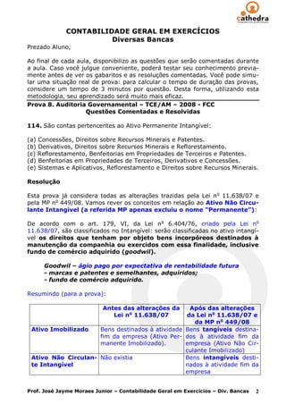 CONTABILIDADE GERAL EM EXERCÍCIOS
                        Diversas Bancas
Prezado Aluno,

Ao final de cada aula, disponibilizo as questões que serão comentadas durante
a aula. Caso você julgue conveniente, poderá testar seu conhecimento previa-
mente antes de ver os gabaritos e as resoluções comentadas. Você pode simu-
lar uma situação real de prova: para calcular o tempo de duração das provas,
considere um tempo de 3 minutos por questão. Desta forma, utilizando esta
metodologia, seu aprendizado será muito mais eficaz.
Prova 8. Auditoria Governamental – TCE/AM – 2008 - FCC
                    Questões Comentadas e Resolvidas

114. São contas pertencentes ao Ativo Permanente Intangível:

(a) Concessões, Direitos sobre Recursos Minerais e Patentes.
(b) Derivativos, Direitos sobre Recursos Minerais e Reflorestamento.
(c) Reflorestamento, Benfeitorias em Propriedades de Terceiros e Patentes.
(d) Benfeitorias em Propriedades de Terceiros, Derivativos e Concessões.
(e) Sistemas e Aplicativos, Reflorestamento e Direitos sobre Recursos Minerais.

Resolução

Esta prova já considera todas as alterações trazidas pela Lei n o 11.638/07 e
pela MP no 449/08. Vamos rever os conceitos em relação ao Ativo Não Circu-
lante Intangível (a referida MP apenas excluiu o nome “Permanente”):

De acordo com o art. 179, VI, da Lei n o 6.404/76, criado pela Lei no
11.638/07, são classificados no Intangível: serão classificadas no ativo intangí-
vel os direitos que tenham por objeto bens incorpóreos destinados à
manutenção da companhia ou exercidos com essa finalidade, inclusive
fundo de comércio adquirido (goodwil).

      Goodwil – ágio pago por expectativa de rentabilidade futura
      - marcas e patentes e semelhantes, adquiridos;
      - fundo de comércio adquirido.

Resumindo (para a prova):

                           Antes das alterações daApós das alterações
                              Lei no 11.638/07   da Lei no 11.638/07 e
                                                    da MP no 449/08
 Ativo Imobilizado   Bens destinados à atividade Bens tangíveis destina-
                     fim da empresa (Ativo Per- dos à atividade fim da
                     manente Imobilizado).       empresa (Ativo Não Cir-
                                                 culante Imobilizado)
 Ativo Não Circulan- Não existia                 Bens intangíveis desti-
 te Intangível                                   nados à atividade fim da
                                                 empresa


Prof. José Jayme Moraes Junior – Contabilidade Geral em Exercícios – Div. Bancas   2
 