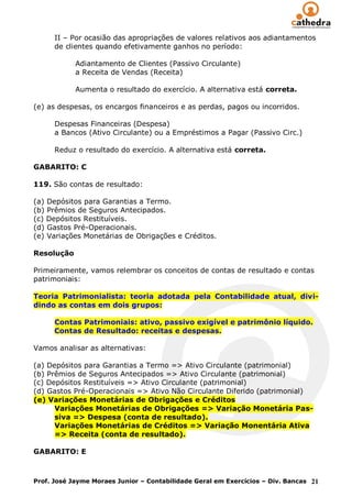 II – Por ocasião das apropriações de valores relativos aos adiantamentos
      de clientes quando efetivamente ganhos no período:

            Adiantamento de Clientes (Passivo Circulante)
            a Receita de Vendas (Receita)

            Aumenta o resultado do exercício. A alternativa está correta.

(e) as despesas, os encargos financeiros e as perdas, pagos ou incorridos.

      Despesas Financeiras (Despesa)
      a Bancos (Ativo Circulante) ou a Empréstimos a Pagar (Passivo Circ.)

      Reduz o resultado do exercício. A alternativa está correta.

GABARITO: C

119. São contas de resultado:

(a) Depósitos para Garantias a Termo.
(b) Prêmios de Seguros Antecipados.
(c) Depósitos Restituíveis.
(d) Gastos Pré-Operacionais.
(e) Variações Monetárias de Obrigações e Créditos.

Resolução

Primeiramente, vamos relembrar os conceitos de contas de resultado e contas
patrimoniais:

Teoria Patrimonialista: teoria adotada pela Contabilidade atual, divi-
dindo as contas em dois grupos:

      Contas Patrimoniais: ativo, passivo exigível e patrimônio líquido.
      Contas de Resultado: receitas e despesas.

Vamos analisar as alternativas:

(a) Depósitos para Garantias a Termo => Ativo Circulante (patrimonial)
(b) Prêmios de Seguros Antecipados => Ativo Circulante (patrimonial)
(c) Depósitos Restituíveis => Ativo Circulante (patrimonial)
(d) Gastos Pré-Operacionais => Ativo Não Circulante Diferido (patrimonial)
(e) Variações Monetárias de Obrigações e Créditos
      Variações Monetárias de Obrigações => Variação Monetária Pas-
      siva => Despesa (conta de resultado).
      Variações Monetárias de Créditos => Variação Monentária Ativa
      => Receita (conta de resultado).

GABARITO: E



Prof. José Jayme Moraes Junior – Contabilidade Geral em Exercícios – Div. Bancas 21
 