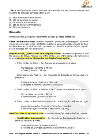120. A verificação de perdas de valor de mercado dos estoques e o respectivo
registro da provisão correspondem a um

(a) fato modificativo diminutivo.
(b) ato de permuta de valor.
(c) fato misto aumentativo.
(d) ato de gestão administrativa.
(e) fato permutativo.

Resolução

Primeiramente, precisamos relembrar os tipos de fatos contábeis:

Fatos Administrativos: Quando ocorrem, provocam modificações no Patri-
mônio da empresa, sendo, portanto, sujeitos à contabilização, através de Con-
tas Patrimoniais ou de Resultado, podendo ou não alterar o Patrimônio Líquido.
Estão divididos em três categorias:

Permutativos, Qualitativos ou Compensativos: representam permutas en-
tre contas do Ativo, Passivo ou entre ambos, ou entre contas do Patrimônio
Líquido sem provocar alterações no Patrimônio Líquido;

      - Entre contas do Ativo – Ex: Compra de mercadorias à vista.

            Mercadorias (aumenta o Ativo)
            a Caixa (diminui o Ativo)

      - Entre contas do Passivo – Ex: Retenção do Imposto de Renda dos em-
      pregados.

            Salários a Pagar (diminui o Passivo)
            a Imposto a Recolher (aumenta o Passivo)

      - Entre contas do Ativo e Passivo – Ex: Compra de mercadorias a prazo.

            Mercadorias (aumenta o Ativo)
            a Fornecedores (aumenta o Passivo)

      - Entre contas do Patrimônio Líquido – Ex: Constituição de Reserva Legal

            Lucros Acumulados (diminui o Patrimônio Líquido)
            a Reserva Legal (aumenta o Patrimônio Líquido)

Modificativos ou Quantitativos: provocam variações no Patrimônio Líquido;

      - Modificativo Aumentativo – Ex: Receita de Prestação de Serviços re-
      cebida à vista ou a prazo.

            Caixa ou Clientes (aumenta o Ativo)
            a Receita de Serviços (aumenta o Patrimônio Líquido)

Prof. José Jayme Moraes Junior – Contabilidade Geral em Exercícios – Div. Bancas 22
 