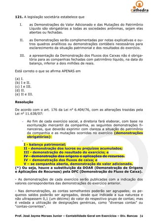 121. A legislação societária estabelece que

   I.      as Demonstrações do Valor Adicionado e das Mutações do Patrimônio
           Líquido são obrigatórias a todas as sociedades anônimas, sejam elas
           abertas ou fechadas.

   II.     as Demonstrações serão complementadas por notas explicativas e ou-
           tros quadros analíticos ou demonstrações contábeis necessários para
           esclarecimento da situação patrimonial e dos resultados do exercício.

   III.    a apresentação da Demonstração dos Fluxos dos Caixas não é obriga-
           tória para as companhias fechadas com patrimônio líquido, na data do
           balanço, inferior a dois milhões de reais.

Está correto o que se afirma APENAS em

(a) I.
(b) I e II.
(c) I e III.
(d) II.
(e) II e III.

Resolução

De acordo com o art. 176 da Lei n o 6.404/76, com as alterações trazidas pela
Lei no 11.638/07:

     -    Ao fim de cada exercício social, a diretoria fará elaborar, com base na
          escrituração mercantil da companhia, as seguintes demonstrações fi-
          nanceiras, que deverão exprimir com clareza a situação do patrimônio
          da companhia e as mutações ocorridas no exercício (demonstrações
          obrigatórias):
     -
     I - balanço patrimonial;
     II - demonstração dos lucros ou prejuízos acumulados;
     III - demonstração do resultado do exercício; e
     IV - demonstração das origens e aplicações de recursos.
     IV – demonstração dos fluxos de caixa; e
     V – se companhia aberta, demonstração do valor adicionado.
(*) Ou seja, houve a substituição da DOAR (Demonstração de Origens
e Aplicações de Recursos) pela DFC (Demonstração do Fluxo de Caixa).

- As demonstrações de cada exercício serão publicadas com a indicação dos
valores correspondentes das demonstrações do exercício anterior.

- Nas demonstrações, as contas semelhantes poderão ser agrupadas; os pe-
quenos saldos poderão ser agregados, desde que indicada a sua natureza e
não ultrapassem 0,1 (um décimo) do valor do respectivo grupo de contas; mas
é vedada a utilização de designações genéricas, como "diversas contas" ou
"contas-correntes".

Prof. José Jayme Moraes Junior – Contabilidade Geral em Exercícios – Div. Bancas 24
 