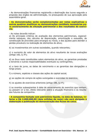 - As demonstrações financeiras registrarão a destinação dos lucros segundo a
proposta dos órgãos da administração, no pressuposto de sua aprovação pela
assembléia-geral.

- As demonstrações serão complementadas por notas explicativas e
outros quadros analíticos ou demonstrações contábeis necessários pa-
ra esclarecimento da situação patrimonial e dos resultados do exercí-
cio.

- As notas deverão indicar:
a) Os principais critérios de avaliação dos elementos patrimoniais, especial-
mente estoques, dos cálculos de depreciação, amortização e exaustão, de
constituição de provisões para encargos ou riscos, e dos ajustes para atender a
perdas prováveis na realização de elementos do ativo;

b) os investimentos em outras sociedades, quando relevantes;

c) o aumento de valor de elementos do ativo resultante de novas avaliações
(artigo 182, § 3º);

d) os ônus reais constituídos sobre elementos do ativo, as garantias prestadas
a terceiros e outras responsabilidades eventuais ou contingentes;

e) a taxa de juros, as datas de vencimento e as garantias das obrigações a
longo prazo;

f) o número, espécies e classes das ações do capital social;

g) as opções de compra de ações outorgadas e exercidas no exercício;

h) os ajustes de exercícios anteriores (artigo 186, § 1º);

i) os eventos subseqüentes à data de encerramento do exercício que tenham,
ou possam vir a ter, efeito relevante sobre a situação financeira e os resulta-
dos futuros da companhia.

- A companhia fechada com patrimônio líquido, na data do balanço, in-
ferior a R$ 2.000.000,00 (dois milhões de reais) não será obrigada à
elaboração e publicação da demonstração dos fluxos de caixa.




Prof. José Jayme Moraes Junior – Contabilidade Geral em Exercícios – Div. Bancas 25
 