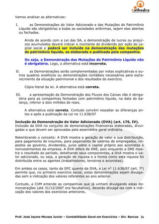 Vamos analisar as alternativas:

I.          as Demonstrações do Valor Adicionado e das Mutações do Patrimônio
     Líquido são obrigatórias a todas as sociedades anônimas, sejam elas abertas
     ou fechadas.

        Ainda de acordo com a Lei das SA, a demonstração de lucros ou prejuí-
        zos acumulados deverá indicar o montante do dividendo por ação do ca-
        pital social e poderá ser incluída na demonstração das mutações
        do patrimônio líquido, se elaborada e publicada pela companhia.

        Ou seja, a Demonstração das Mutações do Patrimônio Líquido não
        é obrigatória. Logo, a alternativa está incorreta.

II.     as Demonstrações serão complementadas por notas explicativas e ou-
  tros quadros analíticos ou demonstrações contábeis necessários para escla-
  recimento da situação patrimonial e dos resultados do exercício.

        Cópia literal da lei. A alternativa está correta.

III.     a apresentação da Demonstração dos Fluxos dos Caixas não é obriga-
  tória para as companhias fechadas com patrimônio líquido, na data do ba-
  lanço, inferior a dois milhões de reais.

        A alternativa está correta. Contudo convém ressaltar as diferenças an-
        tes e após a publicação da Lei no 11.638/07

Inclusão da Demonstração do Valor Adicionado (DVA) (art. 176, IV).
Inclusão da DVA no conjunto de demonstrações financeiras elaboradas, divul-
gadas e que devem ser aprovadas pela assembléia geral ordinária.

Relembrando o conceito: A DVA mostra a geração de valor e sua distribuição,
para pagamento de insumos, para pagamento de salários de empregados, im-
postos ao governo, dividendos, juros sobre o capital próprio aos acionistas e
reinvestimentos da empresa. A DVA difere da DRE, pois enquanto a DRE mos-
tra o resultado do período, detalhando seus componentes, a DVA mostra o va-
lor adicionado, ou seja, a geração de riqueza e a forma como esta riqueza foi
distribuída entre os agentes (trabalhadores, terceiros e acionistas).

Em ambos os casos, tanto da DFC quanto da DVA, a Lei n o 11.638/07 (art. 7o)
permite que, no primeiro exercício social, estas demonstrações sejam divulga-
das sem a indicação dos valores referentes ao ano anterior.

Contudo, a CVM entende as companhias que já vinham divulgando estas de-
monstrações (até 31/12/2007 era facultativo), deverão divulgá-las com a indi-
cação dos valores dos exercícios anteriores.




Prof. José Jayme Moraes Junior – Contabilidade Geral em Exercícios – Div. Bancas 26
 