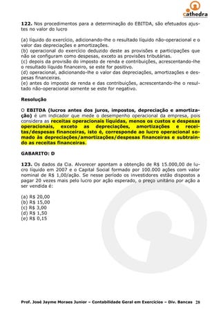122. Nos procedimentos para a determinação do EBITDA, são efetuados ajus-
tes no valor do lucro

(a) líquido do exercício, adicionando-lhe o resultado líquido não-operacional e o
valor das depreciações e amortizações.
(b) operacional do exercício deduzido deste as provisões e participações que
não se configuram como despesas, exceto as provisões tributárias.
(c) depois da provisão do imposto de renda e contribuições, acrescentando-lhe
o resultado líquido financeiro, se este for positivo.
(d) operacional, adicionando-lhe o valor das depreciações, amortizações e des-
pesas financeiras.
(e) antes do imposto de renda e das contribuições, acrescentando-lhe o resul-
tado não-operacional somente se este for negativo.

Resolução

O EBITDA (lucros antes dos juros, impostos, depreciação e amortiza-
ção) é um indicador que mede o desempenho operacional da empresa, pois
considera as receitas operacionais líquidas, menos os custos e despesas
operacionais, exceto as depreciações, amortizações e recei-
tas/despesas financeiras, isto é, corresponde ao lucro operacional so-
mado às depreciações/amortizações/despesas financeiras e subtrain-
do as receitas financeiras.

GABARITO: D

123. Os dados da Cia. Alvorecer apontam a obtenção de R$ 15.000,00 de lu-
cro líquido em 2007 e o Capital Social formado por 100.000 ações com valor
nominal de R$ 1,00/ação. Se nesse período os investidores estão dispostos a
pagar 20 vezes mais pelo lucro por ação esperado, o preço unitário por ação a
ser vendida é:

(a) R$ 20,00
(b) R$ 15,00
(c) R$ 3,00
(d) R$ 1,50
(e) R$ 0,15




Prof. José Jayme Moraes Junior – Contabilidade Geral em Exercícios – Div. Bancas 28
 