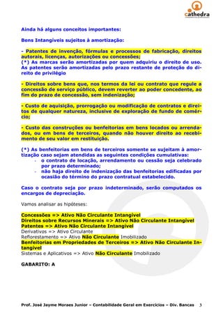 Ainda há alguns conceitos importantes:

Bens Intangíveis sujeitos à amortização:

- Patentes de invenção, fórmulas e processos de fabricação, direitos
autorais, licenças, autorizações ou concessões;
(*) As marcas serão amortizadas por quem adquiriu o direito de uso.
As patentes serão amortizadas pelo prazo restante de proteção do di-
reito de privilégio

- Direitos sobre bens que, nos termos da lei ou contrato que regule a
concessão de serviço público, devem reverter ao poder concedente, ao
fim do prazo de concessão, sem indenização;

- Custo de aquisição, prorrogação ou modificação de contratos e direi-
tos de qualquer natureza, inclusive de exploração de fundo de comér-
cio;

- Custo das construções ou benfeitorias em bens locados ou arrenda-
dos, ou em bens de terceiros, quando não houver direito ao recebi-
mento de seu valor em restituição.

(*) As benfeitorias em bens de terceiros somente se sujeitam à amor-
tização caso sejam atendidas as seguintes condições cumulativas:
     - o contrato de locação, arrendamento ou cessão seja celebrado
        por prazo determinado;
     - não haja direito de indenização das benfeitorias edificadas por
        ocasião do término do prazo contratual estabelecido.

Caso o contrato seja por prazo indeterminado, serão computados os
encargos de depreciação.

Vamos analisar as hipóteses:

Concessões => Ativo Não Circulante Intangível
Direitos sobre Recursos Minerais => Ativo Não Circulante Intangível
Patentes => Ativo Não Circulante Intangível
Derivativos => Ativo Circulante
Reflorestamento => Ativo Não Circulante Imobilizado
Benfeitorias em Propriedades de Terceiros => Ativo Não Circulante In-
tangível
Sistemas e Aplicativos => Ativo Não Circulante Imobilizado

GABARITO: A




Prof. José Jayme Moraes Junior – Contabilidade Geral em Exercícios – Div. Bancas   3
 