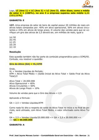 Logo, LC (Ano 1) < LC (Ano 2) < LC (Ano 3). Além disso, como a média
do setor é 1 (100%), no ano 3 a empresa superou esta média 1,11
(111,11%).

GABARITO: E

127. Uma empresa do setor de bens de capital possui 20 milhões de reais em
ativos totais compostos por: 40% em ativo operacional, 50% em ativos circu-
lantes e 10% em ativos de longo prazo. O volume das vendas para que se ve-
rifique um giro dos ativos de 2,5 deverá ser, em milhões de reais, igual a

(a) 50
(b) 45
(c) 25
(d) 20
(e) 10

Resolução

Esta questão também não faz parte do conteúdo programático para o ICMS/RJ.
Contudo, vou resolver a questão:

Giro do Ativo (GA) = VL/ATM

Onde,
VL = Vendas Líquidas do Período;
ATM = Ativo Total Médio = (Saldo Inicial do Ativo Total + Saldo Final do Ativo
Total)/2

Ativo Total = 20.000.000
Ativo Operacional = 40%
Ativos Circulantes = 50%
Ativos de Longo Prazo = 10%

Volume de vendas para que o Giro dos Ativos = 2,5

Aplicando a fórmula:

GA = 2,5 = Vendas Líquidas/ATM

Como nada foi dito a respeito do saldo do Ativo Total no início e no final do pe-
ríodo, será utilizado, com Ativo Total Médio, o valor informado como Ativo To-
tal.

GA = 2,5 = Vendas Líquida/20.000.000 => GA = 2,5 x 20.000.000 =>
=> GA = 50.000.000

GABARITO: A




Prof. José Jayme Moraes Junior – Contabilidade Geral em Exercícios – Div. Bancas 31
 