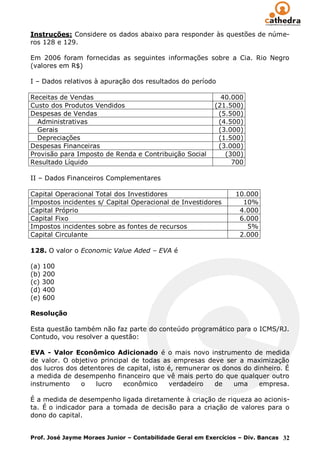 Instruções: Considere os dados abaixo para responder às questões de núme-
ros 128 e 129.

Em 2006 foram fornecidas as seguintes informações sobre a Cia. Rio Negro
(valores em R$)

I – Dados relativos à apuração dos resultados do período

Receitas de Vendas                                           40.000
Custo dos Produtos Vendidos                                (21.500)
Despesas de Vendas                                          (5.500)
  Administrativas                                           (4.500)
  Gerais                                                    (3.000)
  Depreciações                                              (1.500)
Despesas Financeiras                                        (3.000)
Provisão para Imposto de Renda e Contribuição Social          (300)
Resultado Líquido                                               700

II – Dados Financeiros Complementares

Capital Operacional Total dos Investidores                       10.000
Impostos incidentes s/ Capital Operacional de Investidores         10%
Capital Próprio                                                   4.000
Capital Fixo                                                      6.000
Impostos incidentes sobre as fontes de recursos                     5%
Capital Circulante                                                2.000

128. O valor o Economic Value Aded – EVA é

(a) 100
(b) 200
(c) 300
(d) 400
(e) 600

Resolução

Esta questão também não faz parte do conteúdo programático para o ICMS/RJ.
Contudo, vou resolver a questão:

EVA - Valor Econômico Adicionado é o mais novo instrumento de medida
de valor. O objetivo principal de todas as empresas deve ser a maximização
dos lucros dos detentores de capital, isto é, remunerar os donos do dinheiro. É
a medida de desempenho financeiro que vê mais perto do que qualquer outro
instrumento    o    lucro   econômico      verdadeiro    de   uma     empresa.

É a medida de desempenho ligada diretamente à criação de riqueza ao acionis-
ta. É o indicador para a tomada de decisão para a criação de valores para o
dono do capital.


Prof. José Jayme Moraes Junior – Contabilidade Geral em Exercícios – Div. Bancas 32
 