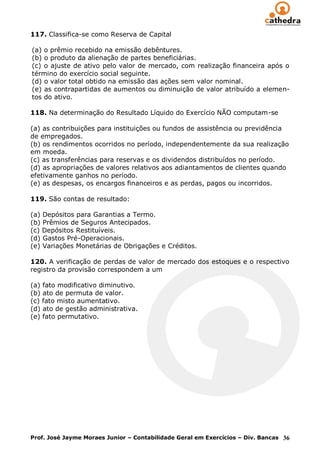 117. Classifica-se como Reserva de Capital

(a) o prêmio recebido na emissão debêntures.
(b) o produto da alienação de partes beneficiárias.
(c) o ajuste de ativo pelo valor de mercado, com realização financeira após o
término do exercício social seguinte.
(d) o valor total obtido na emissão das ações sem valor nominal.
(e) as contrapartidas de aumentos ou diminuição de valor atribuído a elemen-
tos do ativo.

118. Na determinação do Resultado Líquido do Exercício NÃO computam-se

(a) as contribuições para instituições ou fundos de assistência ou previdência
de empregados.
(b) os rendimentos ocorridos no período, independentemente da sua realização
em moeda.
(c) as transferências para reservas e os dividendos distribuídos no período.
(d) as apropriações de valores relativos aos adiantamentos de clientes quando
efetivamente ganhos no período.
(e) as despesas, os encargos financeiros e as perdas, pagos ou incorridos.

119. São contas de resultado:

(a) Depósitos para Garantias a Termo.
(b) Prêmios de Seguros Antecipados.
(c) Depósitos Restituíveis.
(d) Gastos Pré-Operacionais.
(e) Variações Monetárias de Obrigações e Créditos.

120. A verificação de perdas de valor de mercado dos estoques e o respectivo
registro da provisão correspondem a um

(a) fato modificativo diminutivo.
(b) ato de permuta de valor.
(c) fato misto aumentativo.
(d) ato de gestão administrativa.
(e) fato permutativo.




Prof. José Jayme Moraes Junior – Contabilidade Geral em Exercícios – Div. Bancas 36
 