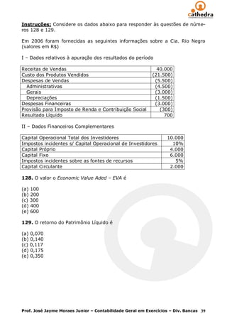 Instruções: Considere os dados abaixo para responder às questões de núme-
ros 128 e 129.

Em 2006 foram fornecidas as seguintes informações sobre a Cia. Rio Negro
(valores em R$)

I – Dados relativos à apuração dos resultados do período

Receitas de Vendas                                           40.000
Custo dos Produtos Vendidos                                (21.500)
Despesas de Vendas                                          (5.500)
  Administrativas                                           (4.500)
  Gerais                                                    (3.000)
  Depreciações                                              (1.500)
Despesas Financeiras                                        (3.000)
Provisão para Imposto de Renda e Contribuição Social          (300)
Resultado Líquido                                               700

II – Dados Financeiros Complementares

Capital Operacional Total dos Investidores                       10.000
Impostos incidentes s/ Capital Operacional de Investidores         10%
Capital Próprio                                                   4.000
Capital Fixo                                                      6.000
Impostos incidentes sobre as fontes de recursos                     5%
Capital Circulante                                                2.000

128. O valor o Economic Value Aded – EVA é

(a) 100
(b) 200
(c) 300
(d) 400
(e) 600

129. O retorno do Patrimônio Líquido é

(a) 0,070
(b) 0,140
(c) 0,117
(d) 0,175
(e) 0,350




Prof. José Jayme Moraes Junior – Contabilidade Geral em Exercícios – Div. Bancas 39
 