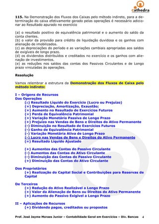 115. Na Demonstração dos Fluxos dos Caixas pelo método indireto, para a de-
terminação do caixa efetivamente gerado pelas operações é necessário adicio-
nar ao Resultado apurado no exercício

(a) o resultado positivo de equivalência patrimonial e o aumento do saldo da
conta clientes.
(b) o valor da provisão para crédito de liquidação duvidosa e os ganhos com
alienação de imobilizados.
(c) as depreciações do período e as variações cambiais apropriadas aos saldos
de exigíveis de longo prazo.
(d) os dividendos distribuídos e creditados no exercício e os ganhos com alie-
nação de investimentos.
(e) as reduções nos saldos das contas dos Passivos Circulantes e de Longo
prazo vinculadas às operações.

Resolução

Vamos relembrar a estrutura da Demonstração dos Fluxos de Caixa pelo
método indireto:

I – Origens de Recursos
Das Operações
     () Resultado Líquido do Exercício (Lucro ou Prejuízo)
     (+) Depreciação, Amortização, Exaustão;
     (+) Aumento no Resultado de Exercícios Futuros
     (+) Perda de Equivalência Patrimonial
     (+) Variação Monetária Passiva de Longo Prazo
     (+) Prejuízo nas Vendas de Bens e Direitos do Ativo Permanente
     (-) Diminuição no Resultado de Exercícios Futuros
     (-) Ganho de Equivalência Patrimonial
     (-) Variação Monetária Ativa de Longo Prazo
     (-) Lucro nas Vendas de Bens e Direitos do Ativo Permanente
     (=) Resultado Líquido Ajustado

      (+) Aumentos das Contas do Passivo Circulante
      (-) Aumentos das Contas do Ativo Circulante
      (-) Diminuição das Contas do Passivo Circulante
      (+) Diminuição das Contas do Ativo Circulante

Dos Proprietários
     (+) Realização do Capital Social e Contribuições para Reservas de
     Capital

De Terceiros
     (+) Redução do Ativo Realizável a Longo Prazo
     (+) Valor da Alienação de Bens ou Direitos do Ativo Permanente
     (+) Aumento do Passivo Exigível a Longo Prazo

II – Aplicações de Recursos
      (+) Dividendo pagos, creditados ou propostos

Prof. José Jayme Moraes Junior – Contabilidade Geral em Exercícios – Div. Bancas   4
 