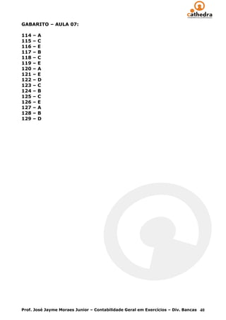 GABARITO – AULA 07:

114   –   A
115   –   C
116   –   E
117   –   B
118   –   C
119   –   E
120   –   A
121   –   E
122   –   D
123   –   C
124   –   B
125   –   C
126   –   E
127   –   A
128   –   B
129   –   D




Prof. José Jayme Moraes Junior – Contabilidade Geral em Exercícios – Div. Bancas 40
 