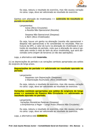 Ou seja, reduziu o resultado do exercício, mas não causou variação
            no caixa. Logo, deve ser adicionado ao resultado do exercício.


      Ganhos com alienação de imobilizados => subtraído do resultado a-
      purado no período.

            Lançamentos:
                 Caixa (Ativo Circulante)
                 a Receita Não Operacional (Receita)

                  Despesa Não Operacional (Despesa)
                  a Bem (Ativo Imobilizado)

            Ou seja, houve um ganho na alienação (receita não operacional >
            despesa não operacional) e foi considerado no resultado. Pela es-
            trutura da DFC, o valor do lucro na alienação do imobilizado é sub-
            traído do resultado do período, visto que a alteração do caixa é ge-
            rada pela venda à vista do bem do ativo imobilizado, que será adi-
            cionada como origem de terceiros (e não das operações).

      Logo, a alternativa está incorreta.

(c) as depreciações do período e as variações cambiais apropriadas aos saldos
de exigíveis de longo prazo.

      Depreciações do período => adicionado ao resultado apurado no
      período.

            Lançamento:
                 Despesas com Depreciação (Despesas)
                 a Depreciação Acumulada (Ativo Imobilizado – Retif.)

            Ou seja, reduziu o resultado do exercício, mas não causou variação
            no caixa. Logo, deve ser adicionado ao resultado do exercício.

      Variações cambiais apropriadas aos saldos de exigíveis de longo
      prazo => aumento do Passivo Não Circulante => adicionado ao
      resultado apurado no período.

            Lançamento:
             Variações Monetárias Passivas (Despesa)
             a Empréstimos a Pagar – Longo Prazo (Passivo Não Circulante)

            Ou seja, reduziu o resultado do exercício, mas não causou variação
            no caixa. Logo, deve ser adicionado ao resultado do exercício.

      Logo, a alternativa está CORRETA.




Prof. José Jayme Moraes Junior – Contabilidade Geral em Exercícios – Div. Bancas   6
 