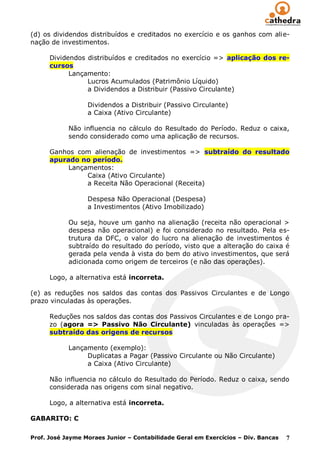 (d) os dividendos distribuídos e creditados no exercício e os ganhos com alie-
nação de investimentos.

      Dividendos distribuídos e creditados no exercício => aplicação dos re-
      cursos
            Lançamento:
                 Lucros Acumulados (Patrimônio Líquido)
                 a Dividendos a Distribuir (Passivo Circulante)

                  Dividendos a Distribuir (Passivo Circulante)
                  a Caixa (Ativo Circulante)

            Não influencia no cálculo do Resultado do Período. Reduz o caixa,
            sendo considerado como uma aplicação de recursos.

      Ganhos com alienação de investimentos => subtraído do resultado
      apurado no período.
           Lançamentos:
                Caixa (Ativo Circulante)
                a Receita Não Operacional (Receita)

                  Despesa Não Operacional (Despesa)
                  a Investimentos (Ativo Imobilizado)

            Ou seja, houve um ganho na alienação (receita não operacional >
            despesa não operacional) e foi considerado no resultado. Pela es-
            trutura da DFC, o valor do lucro na alienação de investimentos é
            subtraído do resultado do período, visto que a alteração do caixa é
            gerada pela venda à vista do bem do ativo investimentos, que será
            adicionada como origem de terceiros (e não das operações).

      Logo, a alternativa está incorreta.

(e) as reduções nos saldos das contas dos Passivos Circulantes e de Longo
prazo vinculadas às operações.

      Reduções nos saldos das contas dos Passivos Circulantes e de Longo pra-
      zo (agora => Passivo Não Circulante) vinculadas às operações =>
      subtraído das origens de recursos

            Lançamento (exemplo):
                 Duplicatas a Pagar (Passivo Circulante ou Não Circulante)
                 a Caixa (Ativo Circulante)

      Não influencia no cálculo do Resultado do Período. Reduz o caixa, sendo
      considerada nas origens com sinal negativo.

      Logo, a alternativa está incorreta.

GABARITO: C

Prof. José Jayme Moraes Junior – Contabilidade Geral em Exercícios – Div. Bancas   7
 