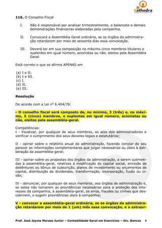 116. O Conselho Fiscal

   I.     Não é responsável por analisar trimestralmente, o balancete e demais
          demonstrações financeiras elaboradas pela companhia.

   II.    Convocará a Assembléia Geral ordinária, se os órgãos da administra-
          ção retardarem por mais de sessenta dias essa convocação.

   III.   Deverá ter em sua composição no máximo cinco membros titulares e
          suplentes em igual número, acionistas ou não, eleitos pela Assembléia
          Geral.

Está correto o que se afirma APENAS em

(a) I e II.
(b) I e III.
(c) I.
(d) II.
(e) III.

Resolução

De acordo com a Lei no 6.404/76:

- O conselho fiscal será composto de, no mínimo, 3 (três) e, no máxi-
mo, 5 (cinco) membros, e suplentes em igual número, acionistas ou
não, eleitos pela assembléia-geral.

Competências:
I - fiscalizar, por qualquer de seus membros, os atos dos administradores e
verificar o cumprimento dos seus deveres legais e estatutários;

II - opinar sobre o relatório anual da administração, fazendo constar do seu
parecer as informações complementares que julgar necessárias ou úteis à deli-
beração da assembléia-geral;

III - opinar sobre as propostas dos órgãos da administração, a serem submeti-
das à assembléia-geral, relativas a modificação do capital social, emissão de
debêntures ou bônus de subscrição, planos de investimento ou orçamentos de
capital, distribuição de dividendos, transformação, incorporação, fusão ou ci-
são;

IV - denunciar, por qualquer de seus membros, aos órgãos de administração e,
se estes não tomarem as providências necessárias para a proteção dos inte-
resses da companhia, à assembléia-geral, os erros, fraudes ou crimes que des-
cobrirem, e sugerir providências úteis à companhia;

V - convocar a assembléia-geral ordinária, se os órgãos da administra-
ção retardarem por mais de 1 (um) mês essa convocação, e a extraor-



Prof. José Jayme Moraes Junior – Contabilidade Geral em Exercícios – Div. Bancas   9
 
