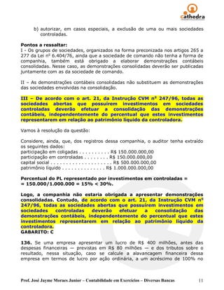 b) autorizar, em casos especiais, a exclusão de uma ou mais sociedades
         controladas.

Pontos a ressaltar:
I - Os grupos de sociedades, organizados na forma preconizada nos artigos 265 a
277 da Lei no 6.404/76, ainda que a sociedade de comando não tenha a forma de
companhia, também está obrigado a elaborar demonstrações contábeis
consolidadas. Nesse caso, as demonstrações consolidadas deverão ser publicadas
juntamente com as da sociedade de comando.

II – As demonstrações contábeis consolidadas não substituem as demonstrações
das sociedades envolvidas na consolidação.

III – De acordo com o art. 21, da Instrução CVM n o 247/96, todas as
sociedades abertas que possuírem investimentos em sociedades
controladas deverão efetuar a consolidação das demonstrações
contábeis, independentemente do percentual que estes investimentos
representarem em relação ao patrimônio líquido da controladora.

Vamos à resolução da questão:

Considere, ainda, que, dos registros dessa companhia, o auditor tenha extraído
os seguintes dados:
participação em coligadas . . . . . . . . . . R$ 150.000.000,00
participação em controladas . . . . . . . . R$ 150.000.000,00
capital social . . . . . . . . . . . . . . . . . . . . R$ 500.000.000,00
patrimônio líquido . . . . . . . . . . . . . . R$ 1.000.000.000,00

Percentual do PL representado por investimentos em controladas =
= 150.000/1.000.000 = 15% < 30%.

Logo, a companhia não estaria obrigada a apresentar demonstrações
consolidadas. Contudo, de acordo com o art. 21, da Instrução CVM n o
247/96, todas as sociedades abertas que possuírem investimentos em
sociedades    controladas  deverão  efetuar   a   consolidação  das
demonstrações contábeis, independentemente do percentual que estes
investimentos representarem em relação ao patrimônio líquido da
controladora.
GABARITO: C

136. Se uma empresa apresentar um lucro de R$ 400 milhões, antes das
despesas financeiras — previstas em R$ 80 milhões — e dos tributos sobre o
resultado, nessa situação, caso se calcule a alavancagem financeira dessa
empresa em termos de lucro por ação ordinária, a um acréscimo de 100% no



Prof. José Jayme Moraes Junior – Contabilidade em Exercícios – Diversas Bancas   11
 