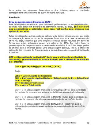 lucro antes das despesas financeiras e dos tributos                  sobre       o   resultado
corresponderá um acréscimo de 125% no lucro por ação.

Resolução

Grau de Alavancagem Financeira (GAF)
Este índice procura mensurar, para cada real ganho no giro ou emprego do ativo,
quantos reais serão em benefício do patrimônio líquido, ou seja, qual é o lucro
dos proprietários e acionistas para cada real ganho pela empresa nas
aplicação em ativo.

Pelas considerações acima, pode-se calcular este índice, simplesmente, por meio
da comparação entre as taxas de despesas financeiras e a taxa de retorno do
ativo. Ou seja, suponha que uma empresa consiga aplicar recursos em ativo de
forma que estas aplicações gerem um retorno de 30%. Por outro lado, a
porcentagem de despesas sobre o saldo médio da dívida é de 25%. Logo, pode-
se afirmar que a empresa possui uma alavancagem positiva, isto é, o efeito da
aplicação dos recursos de financiamento e empréstimo sobre o patrimônio líquido
é positivo.

GAF = (Rentabilidade do Capital Próprio com a utilização de Capitais de
Terceiros)/ (Rentabilidade do Capital Próprio sem a utilização de Capitais
de Terceiros)

      GAF = [(LLEx/PLM)]/[(LLEx + DF)/(ATM)]

      Onde,

      LLEx = Lucro Líquido do Exercício;
      PLM = Patrimônio Líquido Médio = (Saldo Inicial do PL + Saldo Final
      do PL - LLEx)/2
      DF = Despesas Financeiras
      ATM = Ativo Total Médio

      GAF > 1 => alavancagem financeira favorável (positiva), pois a utilização
      de capitais de terceiros aumentou a rentabilidade do patrimônio líquido.

      GAF = 1 => alavancagem financeira indiferente (nula), pois a utilização de
      capitais de terceiros não alterou a rentabilidade do patrimônio líquido.

      GAF < 1 => alavancagem financeira desfavorável (negativa), pois a
      utilização de capitais de terceiros diminuiu a rentabilidade do patrimônio
      líquido.




Prof. José Jayme Moraes Junior – Contabilidade em Exercícios – Diversas Bancas              12
 