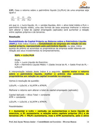 137. Caso o retorno sobre o patrimônio líquido (LL/PLm) de uma empresa seja
igual a




em que LL = lucro líquido, VL = vendas líquidas, Atm = ativo total médio e PLm =
patrimônio líquido médio, uma das formas de essa empresa melhorar o retorno
sem alterar o total do capital empregado (aplicado) será aumentar a relação
entre capitais próprios e de terceiros.

Resolução

Rentabilidade do Capital Próprio ou Retorno sobre o Patrimônio Líquido
(RSPL): Este índice mostra a rentabilidade da empresa em relação ao seu
capital próprio, representado pelo patrimônio líquido, ou seja, indica
quanto de prêmio os acionistas ou proprietários da empresa estão obtendo em
relação aos seus investimentos no empreendimento.

      RSPL = LLEx/PLM

      Onde,
      LLEx = Lucro Líquido do Exercício;
      PLM = Patrimônio Líquido Médio = (Saldo Inicial do PL + Saldo Final do PL -
      LLEx)/2

A interpretação isolada deste índice é a seguinte: quanto maior o retorno
sobre o patrimônio líquido, melhor o prêmio dos acionistas ou
proprietários em relação ao capital investido na empresa.

Vamos à resolução da questão:

LLEx/PL = LLEx/VL x VL/ATM x ATM/PL

Melhorar o retorno sem alterar o total do capital empregado (aplicado):

Capital Aplicado = Ativo Total = constante
ATM = constante

LLEx/PL = LLEx/VL x VL/ATM x ATM/PL

Possibilidades:

I – Aumentar o LLEx – contudo, se aumentarmos o lucro líquido do
exercício, o PL aumentaria, a relação entre capitais próprios (PL) e de
terceiros (PC + PELP) aumentaria, mas o ATM aumentaria, pois o ativo


Prof. José Jayme Moraes Junior – Contabilidade em Exercícios – Diversas Bancas   14
 