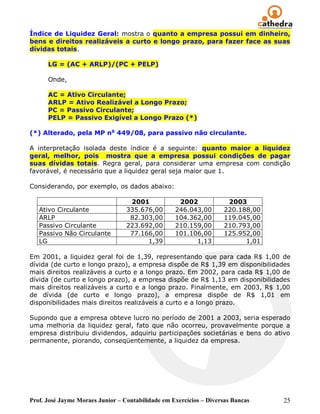 Índice de Liquidez Geral: mostra o quanto a empresa possui em dinheiro,
bens e direitos realizáveis a curto e longo prazo, para fazer face as suas
dívidas totais.

      LG = (AC + ARLP)/(PC + PELP)

      Onde,

      AC = Ativo Circulante;
      ARLP = Ativo Realizável a Longo Prazo;
      PC = Passivo Circulante;
      PELP = Passivo Exigível a Longo Prazo (*)

(*) Alterado, pela MP no 449/08, para passivo não circulante.

A interpretação isolada deste índice é a seguinte: quanto maior a liquidez
geral, melhor, pois mostra que a empresa possui condições de pagar
suas dívidas totais. Regra geral, para considerar uma empresa com condição
favorável, é necessário que a liquidez geral seja maior que 1.

Considerando, por exemplo, os dados abaixo:

                                   2001             2002             2003
   Ativo Circulante               335.676,00       246.043,00       220.188,00
   ARLP                            82.303,00       104.362,00       119.045,00
   Passivo Circulante             223.692,00       210.159,00       210.793,00
   Passivo Não Circulante          77.166,00       101.106,00       125.952,00
   LG                                   1,39             1,13             1,01

Em 2001, a liquidez geral foi de 1,39, representando que para cada R$ 1,00 de
dívida (de curto e longo prazo), a empresa dispõe de R$ 1,39 em disponibilidades
mais direitos realizáveis a curto e a longo prazo. Em 2002, para cada R$ 1,00 de
dívida (de curto e longo prazo), a empresa dispõe de R$ 1,13 em disponibilidades
mais direitos realizáveis a curto e a longo prazo. Finalmente, em 2003, R$ 1,00
de dívida (de curto e longo prazo), a empresa dispõe de R$ 1,01 em
disponibilidades mais direitos realizáveis a curto e a longo prazo.

Supondo que a empresa obteve lucro no período de 2001 a 2003, seria esperado
uma melhoria da liquidez geral, fato que não ocorreu, provavelmente porque a
empresa distribuiu dividendos, adquiriu participações societárias e bens do ativo
permanente, piorando, conseqüentemente, a liquidez da empresa.




Prof. José Jayme Moraes Junior – Contabilidade em Exercícios – Diversas Bancas   25
 