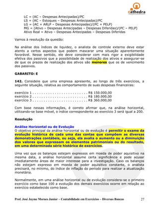 LC = (AC – Despesas Antecipadas)/PC
       LS = (AC – Estoques – Despesas Antecipadas)/PC
       LG = (AC + ARLP – Despesas Antecipadas)/(PC + PELP)
       MG = (Ativo – Despesas Antecipadas – Despesas Diferidas)/(PC – PELP)
       Ativo Real = Ativo – Despesas Antecipadas – Despesas Diferidas

Vamos à resolução da questão:

Na análise dos índices de liquidez, o analista de controle externo deve estar
atento a certos aspectos que podem mascarar uma situação aparentemente
favorável. Nesse sentido, ele deve considerar com mais rigor a exigibilidade
efetiva dos passivos que a possibilidade de realização dos ativos e assegurar-se
de que os prazos de realização dos ativos são menores que os de vencimento
dos passivos.

GABARITO: E

142. Considere que uma empresa apresente, ao longo de três exercícios, a
seguinte situação, relativa ao comportamento de suas despesas financeiras:

exercício 1 . . . . . . . . . . . . . . . . . . . . . . . . . R$ 150.000,00
exercício 2 . . . . . . . . . . . . . . . . . . . . . . . . . R$ 180.000,00
exercício 3 . . . . . . . . . . . . . . . . . . . . . . . . . R$ 360.000,00

Com base nessas informações, é correto afirmar que, na análise horizontal,
utilizando-se base móvel, o índice correspondente ao exercício 3 será igual a 200.

Resolução

Análise Horizontal ou de Evolução
O objetivo principal da análise horizontal ou de evolução é permitir o exame da
evolução histórica de cada uma das contas que compõem as diversas
demonstrações contábeis, ou seja, ela avalia o aumento ou a diminuição
dos valores que expressam os elementos patrimoniais ou do resultado,
em uma determinada série histórica de exercícios.

Uma vez que os balanços estejam expressos em moeda de poder aquisitivo na
mesma data, a análise horizontal assume certa significância e pode acusar
imediatamente áreas de maior interesse para a investigação. Caso os balanços
não estejam expresso em moeda de poder aquisitivo constante, o analista
precisará, no mínimo, do índice de inflação do período para realizar a atualização
monetária.

Normalmente, em uma análise horizontal ou de evolução considera-se o primeiro
exercício como base 100 a evolução dos demais exercícios ocorre em relação ao
exercício estabelecido como base.


Prof. José Jayme Moraes Junior – Contabilidade em Exercícios – Diversas Bancas   27
 