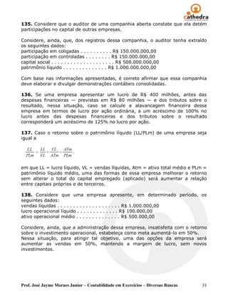 135. Considere que o auditor de uma companhia aberta constate que ela detém
participações no capital de outras empresas.

Considere, ainda, que, dos registros dessa companhia, o auditor tenha extraído
os seguintes dados:
participação em coligadas . . . . . . . . . . R$ 150.000.000,00
participação em controladas . . . . . . . . R$ 150.000.000,00
capital social . . . . . . . . . . . . . . . . . . . . R$ 500.000.000,00
patrimônio líquido . . . . . . . . . . . . . . R$ 1.000.000.000,00

Com base nas informações apresentadas, é correto afirmar que essa companhia
deve elaborar e divulgar demonstrações contábeis consolidadas.

136. Se uma empresa apresentar um lucro de R$ 400 milhões, antes das
despesas financeiras — previstas em R$ 80 milhões — e dos tributos sobre o
resultado, nessa situação, caso se calcule a alavancagem financeira dessa
empresa em termos de lucro por ação ordinária, a um acréscimo de 100% no
lucro antes das despesas financeiras e dos tributos sobre o resultado
corresponderá um acréscimo de 125% no lucro por ação.

137. Caso o retorno sobre o patrimônio líquido (LL/PLm) de uma empresa seja
igual a




em que LL = lucro líquido, VL = vendas líquidas, Atm = ativo total médio e PLm =
patrimônio líquido médio, uma das formas de essa empresa melhorar o retorno
sem alterar o total do capital empregado (aplicado) será aumentar a relação
entre capitais próprios e de terceiros.

138. Considere que uma empresa apresente, em determinado período, os
seguintes dados:
vendas líquidas . . . . . . . . . . . . . . . . . . . . R$ 1.000.000,00
lucro operacional líquido . . . . . . . . . . . . . R$ 100.000,00
ativo operacional médio . . . . . . . . . . . . . . R$ 500.000,00

Considere, ainda, que a administração dessa empresa, insatisfeita com o retorno
sobre o investimento operacional, estabeleça como meta aumentá-lo em 50%.
Nessa situação, para atingir tal objetivo, uma das opções da empresa será
aumentar as vendas em 50%, mantendo a margem de lucro, sem novos
investimentos.




Prof. José Jayme Moraes Junior – Contabilidade em Exercícios – Diversas Bancas   31
 