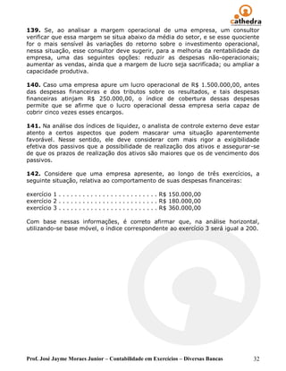 139. Se, ao analisar a margem operacional de uma empresa, um consultor
verificar que essa margem se situa abaixo da média do setor, e se esse quociente
for o mais sensível às variações do retorno sobre o investimento operacional,
nessa situação, esse consultor deve sugerir, para a melhoria da rentabilidade da
empresa, uma das seguintes opções: reduzir as despesas não-operacionais;
aumentar as vendas, ainda que a margem de lucro seja sacrifícada; ou ampliar a
capacidade produtiva.

140. Caso uma empresa apure um lucro operacional de R$ 1.500.000,00, antes
das despesas financeiras e dos tributos sobre os resultados, e tais despesas
financeiras atinjam R$ 250.000,00, o índice de cobertura dessas despesas
permite que se afirme que o lucro operacional dessa empresa seria capaz de
cobrir cinco vezes esses encargos.

141. Na análise dos índices de liquidez, o analista de controle externo deve estar
atento a certos aspectos que podem mascarar uma situação aparentemente
favorável. Nesse sentido, ele deve considerar com mais rigor a exigibilidade
efetiva dos passivos que a possibilidade de realização dos ativos e assegurar-se
de que os prazos de realização dos ativos são maiores que os de vencimento dos
passivos.

142. Considere que uma empresa apresente, ao longo de três exercícios, a
seguinte situação, relativa ao comportamento de suas despesas financeiras:

exercício 1 . . . . . . . . . . . . . . . . . . . . . . . . . R$ 150.000,00
exercício 2 . . . . . . . . . . . . . . . . . . . . . . . . . R$ 180.000,00
exercício 3 . . . . . . . . . . . . . . . . . . . . . . . . . R$ 360.000,00

Com base nessas informações, é correto afirmar que, na análise horizontal,
utilizando-se base móvel, o índice correspondente ao exercício 3 será igual a 200.




Prof. José Jayme Moraes Junior – Contabilidade em Exercícios – Diversas Bancas   32
 