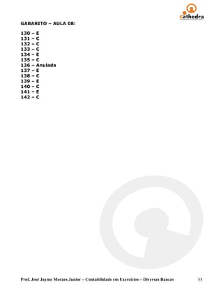 GABARITO – AULA 08:

130   –   E
131   –   C
132   –   C
133   –   C
134   –   E
135   –   C
136   –   Anulada
137   –   E
138   –   C
139   –   E
140   –   C
141   –   E
142   –   C




Prof. José Jayme Moraes Junior – Contabilidade em Exercícios – Diversas Bancas   33
 