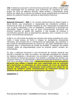 132. O balanced scorecard é uma ferramenta gerencial que reflete o desafio que
uma organização tem de enfrentar para harmonizar os interesses de vários
grupos em torno de objetivos diversos. Neste sentido, o desempenho social
poderia ser objeto de um parecer de auditoria social, paralelamente ao tradicional
parecer de auditoria financeira, aplicável ao desempenho financeiro.

Resolução

Balanced Scorecard – BSC: é um conceito desenvolvido por Robert Kaplan e
David Norton, que constataram a incapacidade dos indicadores contábeis e
financeiros de medir as atividades criadoras de valor relacionadas principalmente
com os ativos intangíveis e com as habilidades, competências e tecnologia da
informação. Kaplan verificou que os focos exclusivamente financeiros dos
diversos sistemas de gestão não espelham a real situação da empresa e
normalmente apontam para os desempenhos passados, com o impacto no curto
prazo, eminentemente operacional.

O BSC é um instrumento de gestão que contribui para atingir propósitos de curto,
médio e longo prazos, de forma a integrar as perspectivas empresariais
relevantes. Seu principal foco é o alinhamento da organização, dos indivíduos e
das iniciativas interdepartamentais de maneira tal que sejam identificados novos
processos para o cumprimento da missão da entidade. A depender do modelo
utilizado, ações de responsabilidade social da empresa podem também ser
contempladas.

Ou seja, o Balanced Scorecard é uma ferramenta de controle gerencial que
permite a tradução da visão, da missão e da aspiração estratégica da empresa
em objetivos tangíveis e mensuráveis. Seu princípio é medir indicadores ligados
não somente às finanças da empresa, mas também à satisfação dos clientes, aos
processos internos e ao aprendizado e desenvolvimento dos funcionários, ligando
tudo isso à estratégia. Deste modo, o Balanced Scorecard é uma ferramenta
gerencial que reflete o desafio que uma organização tem de enfrentar
para harmonizar os interesses de vários grupos em torno de objetivos
diversos. Neste sentido, o desempenho social poderia ser objeto de um
parecer de auditoria social, paralelamente ao tradicional parecer de
auditoria financeira, aplicável ao desempenho financeiro.

GABARITO: C




Prof. José Jayme Moraes Junior – Contabilidade em Exercícios – Diversas Bancas   5
 