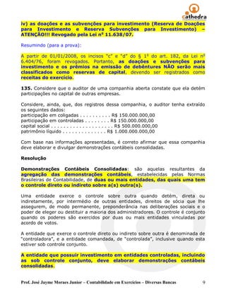 iv) as doações e as subvenções para investimento (Reserva de Doações
para Investimento e Reserva Subvenções para Investimento) –
ATENÇÃO!!! Revogado pela Lei no 11.638/07.

Resumindo (para a prova):

A partir de 01/01/2008, os incisos ―c‖ e ―d‖ do § 1 o do art. 182, da Lei no
6.404/76, foram revogados. Portanto, as doações e subvenções para
investimento e os prêmios na emissão de debêntures NÃO serão mais
classificados como reservas de capital, devendo ser registrados como
receitas do exercício.

135. Considere que o auditor de uma companhia aberta constate que ela detém
participações no capital de outras empresas.

Considere, ainda, que, dos registros dessa companhia, o auditor tenha extraído
os seguintes dados:
participação em coligadas . . . . . . . . . . R$ 150.000.000,00
participação em controladas . . . . . . . . R$ 150.000.000,00
capital social . . . . . . . . . . . . . . . . . . . . R$ 500.000.000,00
patrimônio líquido . . . . . . . . . . . . . . R$ 1.000.000.000,00

Com base nas informações apresentadas, é correto afirmar que essa companhia
deve elaborar e divulgar demonstrações contábeis consolidadas.

Resolução

Demonstrações Contábeis Consolidadas: são aquelas resultantes da
agregação das demonstrações contábeis, estabelecidas pelas Normas
Brasileiras de Contabilidade, de duas ou mais entidades, das quais uma tem
o controle direto ou indireto sobre a(s) outra(s).

Uma entidade exerce o controle sobre outra quando detém, direta ou
indiretamente, por intermédio de outras entidades, direitos de sócia que lhe
assegurem, de modo permanente, preponderância nas deliberações sociais e o
poder de eleger ou destituir a maioria dos administradores. O controle é conjunto
quando os poderes são exercidos por duas ou mais entidades vinculadas por
acordo de votos.

A entidade que exerce o controle direto ou indireto sobre outra é denominada de
―controladora‖, e a entidade comandada, de ―controlada‖, inclusive quando esta
estiver sob controle conjunto.

A entidade que possuir investimento em entidades controladas, incluindo
as sob controle conjunto, deve elaborar demonstrações contábeis
consolidadas.


Prof. José Jayme Moraes Junior – Contabilidade em Exercícios – Diversas Bancas   9
 