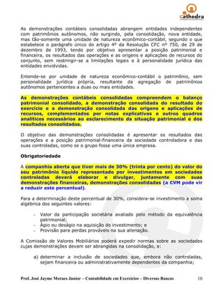 As demonstrações contábeis consolidadas abrangem entidades independentes
com patrimônios autônomos, não surgindo, pela consolidação, nova entidade,
mas tão-somente uma unidade de natureza econômico-contábil, segundo o que
estabelece o parágrafo único do artigo 4º da Resolução CFC nº 750, de 29 de
dezembro de 1993, tendo por objetivo apresentar a posição patrimonial e
financeira, os resultados das operações e as origens e aplicações de recursos do
conjunto, sem restringir-se a limitações legais e à personalidade jurídica das
entidades envolvidas.

Entende-se por unidade de natureza econômico-contábil o patrimônio, sem
personalidade jurídica própria, resultante da agregação de patrimônios
autônomos pertencentes a duas ou mais entidades.

As demonstrações contábeis consolidadas compreendem o balanço
patrimonial consolidado, a demonstração consolidada do resultado do
exercício e a demonstração consolidada das origens e aplicações de
recursos, complementados por notas explicativas e outros quadros
analíticos necessários ao esclarecimento da situação patrimonial e dos
resultados consolidados.

O objetivo das demonstrações consolidadas é apresentar os resultados das
operações e a posição patrimonial-financeira da sociedade controladora e das
suas controladas, como se o grupo fosse uma única empresa.

Obrigatoriedade

A companhia aberta que tiver mais de 30% (trinta por cento) do valor do
seu patrimônio líquido representado por investimentos em sociedades
controladas deverá elaborar e divulgar, juntamente com suas
demonstrações financeiras, demonstrações consolidadas (a CVM pode vir
a reduzir este percentual).

Para a determinação deste percentual de 30%, considera-se investimento a soma
algébrica dos seguintes valores:

      -   Valor da participação societária avaliado pelo método da equivalência
          patrimonial;
      -   Ágio ou deságio na aquisição do investimento; e
      -   Provisão para perdas prováveis na sua alienação.

A Comissão de Valores Mobiliários poderá expedir normas sobre as sociedades
cujas demonstrações devam ser abrangidas na consolidação, e:

      a) determinar a inclusão de sociedades que, embora não controladas,
         sejam financeira ou administrativamente dependentes da companhia;


Prof. José Jayme Moraes Junior – Contabilidade em Exercícios – Diversas Bancas   10
 