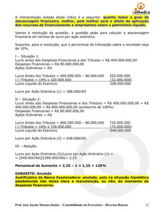 A interpretação isolada deste índice é a seguinte: quanto maior o grau de
alavancagem financeira, melhor, pois melhor será o efeito da aplicação
dos recursos de financiamento e empréstimo sobre o patrimônio líquido.

Vamos à resolução da questão: a questão pede para calcular a alavancagem
financeira em termos de lucro por ação ordinária.

Suponha, para a resolução, que o percentual de tributação sobre o resultado seja
de 10%.

I – Situação 1:
Lucro antes das Despesas Financeiras e dos Tributos = R$ 400.000.000,00
Despesas Financeiras = R$ 80.000.000,00
Ações Ordinárias = AO

Lucro Antes dos Tributos = 400.000.000 – 80.000.000              320.000.000
(-) Tributos = 10% x 320.000.000                                 (32.000.000)
Lucro Líquido do Exercício                                       288.000.000

Lucro por Ação Ordinária (1) = 288.000/AO

II – Situação 2:
Lucro antes das Despesas Financeiras e dos Tributos = R$ 400.000.000,00 + R$
400.000.000,00 = R$ 800.000.000,00 (acréscimo de 100%)
Despesas Financeiras = R$ 80.000.000,00
Ações Ordinárias = AO

Lucro Antes dos Tributos = 800.000.000 – 80.000.000              720.000.000
(-) Tributos = 10% x 720.000.000                                 (72.000.000)
Lucro Líquido do Exercício                                       648.000.000

Lucro por Ação Ordinária (2) = 648.000/AO

III – Relação:

Lucro por Ação Ordinária (2)/Lucro por Ação Ordinária (1) =
= [648.000/AO]/[288.000/AO]= 2,25

Percentual de Aumento = 2,25 – 1 = 1,25 = 125%

GABARITO: Anulada
Justificativa da Banca Examinadora: anulado, pois na situação hipotética
estabelecida não deixa clara a manutenção, ou não, do montante de
despesas financeiras.




Prof. José Jayme Moraes Junior – Contabilidade em Exercícios – Diversas Bancas   13
 