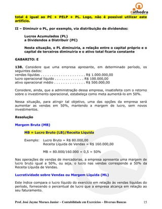 total é igual ao PC + PELP + PL. Logo, não é possível utilizar este
artifício.

II – Diminuir o PL, por exemplo, via distribuição de dividendos:

      Lucros Acumulados (PL)
      a Dividendos a Distribuir (PC)

      Nesta situação, o PL diminuiria, a relação entre o capital próprio e o
      capital de terceiros diminuiria e o ativo total ficaria constante

GABARITO: E

138. Considere que uma empresa apresente, em determinado período, os
seguintes dados:
vendas líquidas . . . . . . . . . . . . . . . . . . . . R$ 1.000.000,00
lucro operacional líquido . . . . . . . . . . . . . R$ 100.000,00
ativo operacional médio . . . . . . . . . . . . . . R$ 500.000,00

Considere, ainda, que a administração dessa empresa, insatisfeita com o retorno
sobre o investimento operacional, estabeleça como meta aumentá-lo em 50%.

Nessa situação, para atingir tal objetivo, uma das opções da empresa será
aumentar as vendas em 50%, mantendo a margem de lucro, sem novos
investimentos.

Resolução

Margem Bruta (MB)

      MB = Lucro Bruto (LB)/Receita Líquida

      Exemplo:     Lucro Bruto = R$ 80.000,00
                   Receita Líquida de Vendas = R$ 160.000,00

                   MB = 80.000/160.000 = 0,5 = 50%

Nas operações de vendas de mercadorias, a empresa apresenta uma margem de
lucro bruto igual a 50%, ou seja, o lucro nas vendas corresponde a 50% da
Receita Líquida de Vendas.

Lucratividade sobre Vendas ou Margem Líquida (ML)

Este índice compara o lucro líquido do exercício em relação às vendas líquidas do
período, fornecendo o percentual de lucro que a empresa alcança em relação ao
seu faturamento.


Prof. José Jayme Moraes Junior – Contabilidade em Exercícios – Diversas Bancas   15
 